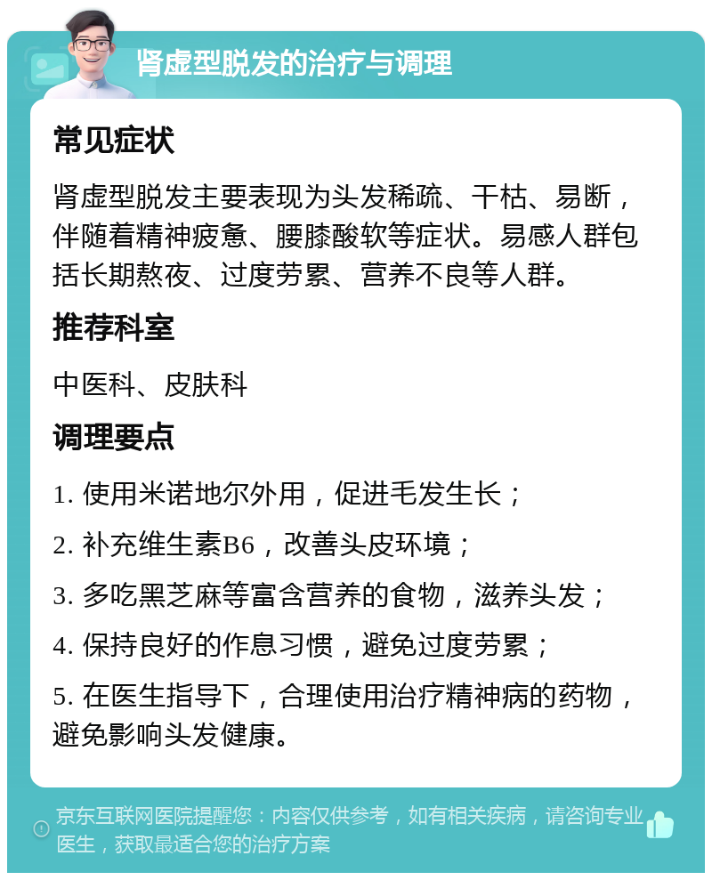 肾虚型脱发的治疗与调理 常见症状 肾虚型脱发主要表现为头发稀疏、干枯、易断，伴随着精神疲惫、腰膝酸软等症状。易感人群包括长期熬夜、过度劳累、营养不良等人群。 推荐科室 中医科、皮肤科 调理要点 1. 使用米诺地尔外用，促进毛发生长； 2. 补充维生素B6，改善头皮环境； 3. 多吃黑芝麻等富含营养的食物，滋养头发； 4. 保持良好的作息习惯，避免过度劳累； 5. 在医生指导下，合理使用治疗精神病的药物，避免影响头发健康。