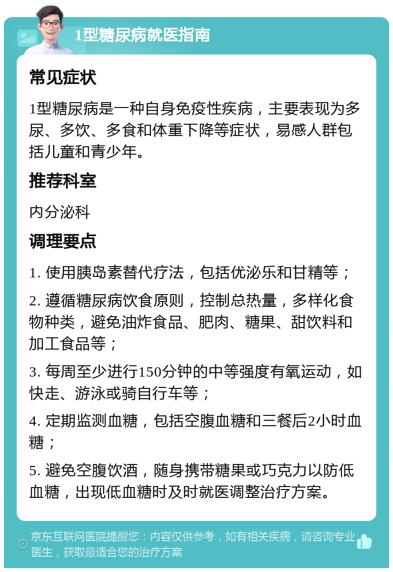 1型糖尿病就医指南 常见症状 1型糖尿病是一种自身免疫性疾病，主要表现为多尿、多饮、多食和体重下降等症状，易感人群包括儿童和青少年。 推荐科室 内分泌科 调理要点 1. 使用胰岛素替代疗法，包括优泌乐和甘精等； 2. 遵循糖尿病饮食原则，控制总热量，多样化食物种类，避免油炸食品、肥肉、糖果、甜饮料和加工食品等； 3. 每周至少进行150分钟的中等强度有氧运动，如快走、游泳或骑自行车等； 4. 定期监测血糖，包括空腹血糖和三餐后2小时血糖； 5. 避免空腹饮酒，随身携带糖果或巧克力以防低血糖，出现低血糖时及时就医调整治疗方案。