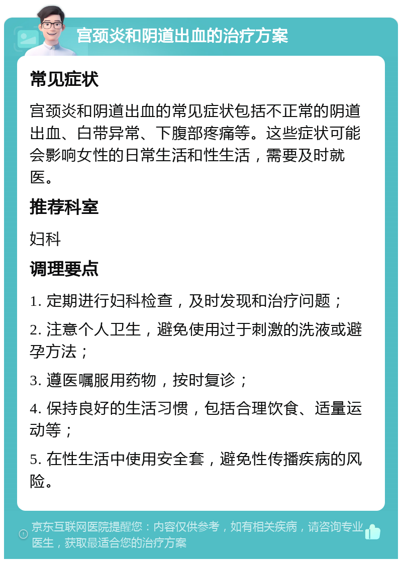 宫颈炎和阴道出血的治疗方案 常见症状 宫颈炎和阴道出血的常见症状包括不正常的阴道出血、白带异常、下腹部疼痛等。这些症状可能会影响女性的日常生活和性生活，需要及时就医。 推荐科室 妇科 调理要点 1. 定期进行妇科检查，及时发现和治疗问题； 2. 注意个人卫生，避免使用过于刺激的洗液或避孕方法； 3. 遵医嘱服用药物，按时复诊； 4. 保持良好的生活习惯，包括合理饮食、适量运动等； 5. 在性生活中使用安全套，避免性传播疾病的风险。