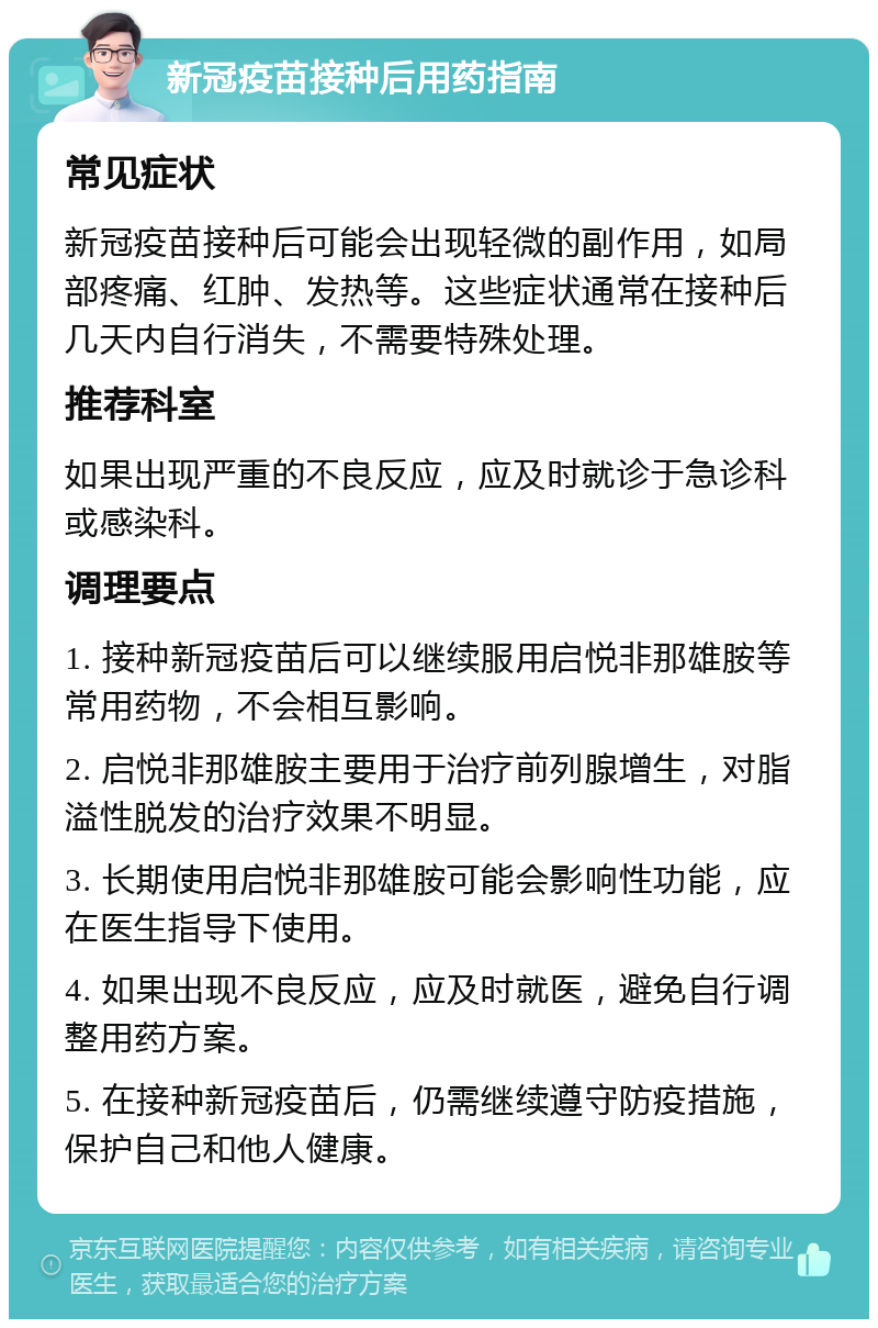 新冠疫苗接种后用药指南 常见症状 新冠疫苗接种后可能会出现轻微的副作用，如局部疼痛、红肿、发热等。这些症状通常在接种后几天内自行消失，不需要特殊处理。 推荐科室 如果出现严重的不良反应，应及时就诊于急诊科或感染科。 调理要点 1. 接种新冠疫苗后可以继续服用启悦非那雄胺等常用药物，不会相互影响。 2. 启悦非那雄胺主要用于治疗前列腺增生，对脂溢性脱发的治疗效果不明显。 3. 长期使用启悦非那雄胺可能会影响性功能，应在医生指导下使用。 4. 如果出现不良反应，应及时就医，避免自行调整用药方案。 5. 在接种新冠疫苗后，仍需继续遵守防疫措施，保护自己和他人健康。