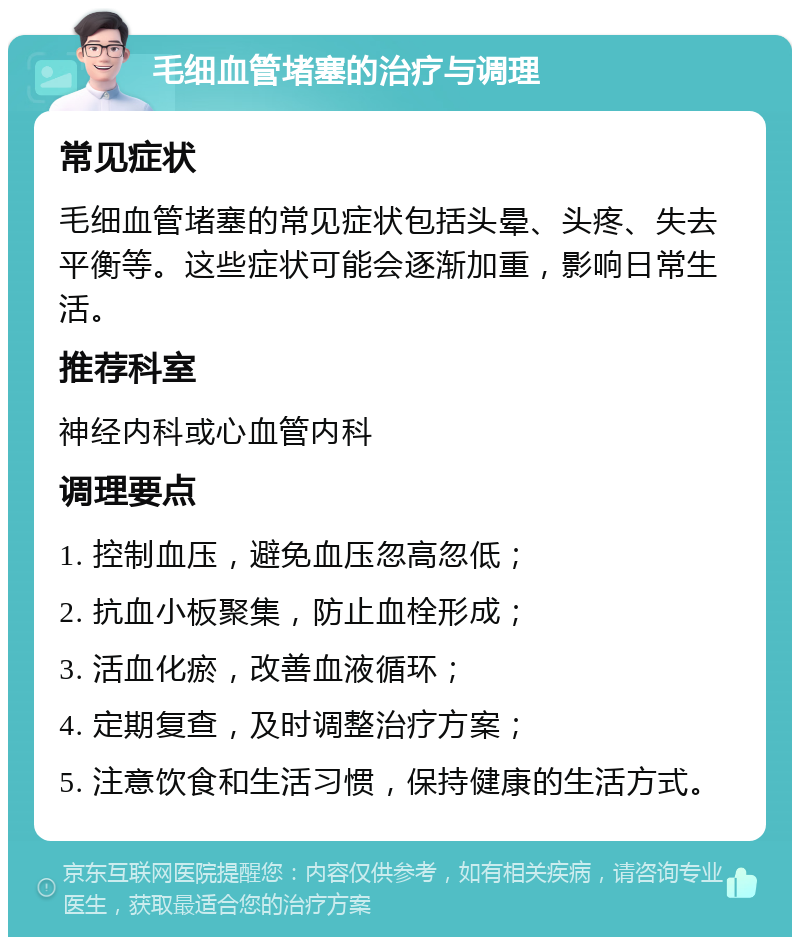 毛细血管堵塞的治疗与调理 常见症状 毛细血管堵塞的常见症状包括头晕、头疼、失去平衡等。这些症状可能会逐渐加重，影响日常生活。 推荐科室 神经内科或心血管内科 调理要点 1. 控制血压，避免血压忽高忽低； 2. 抗血小板聚集，防止血栓形成； 3. 活血化瘀，改善血液循环； 4. 定期复查，及时调整治疗方案； 5. 注意饮食和生活习惯，保持健康的生活方式。