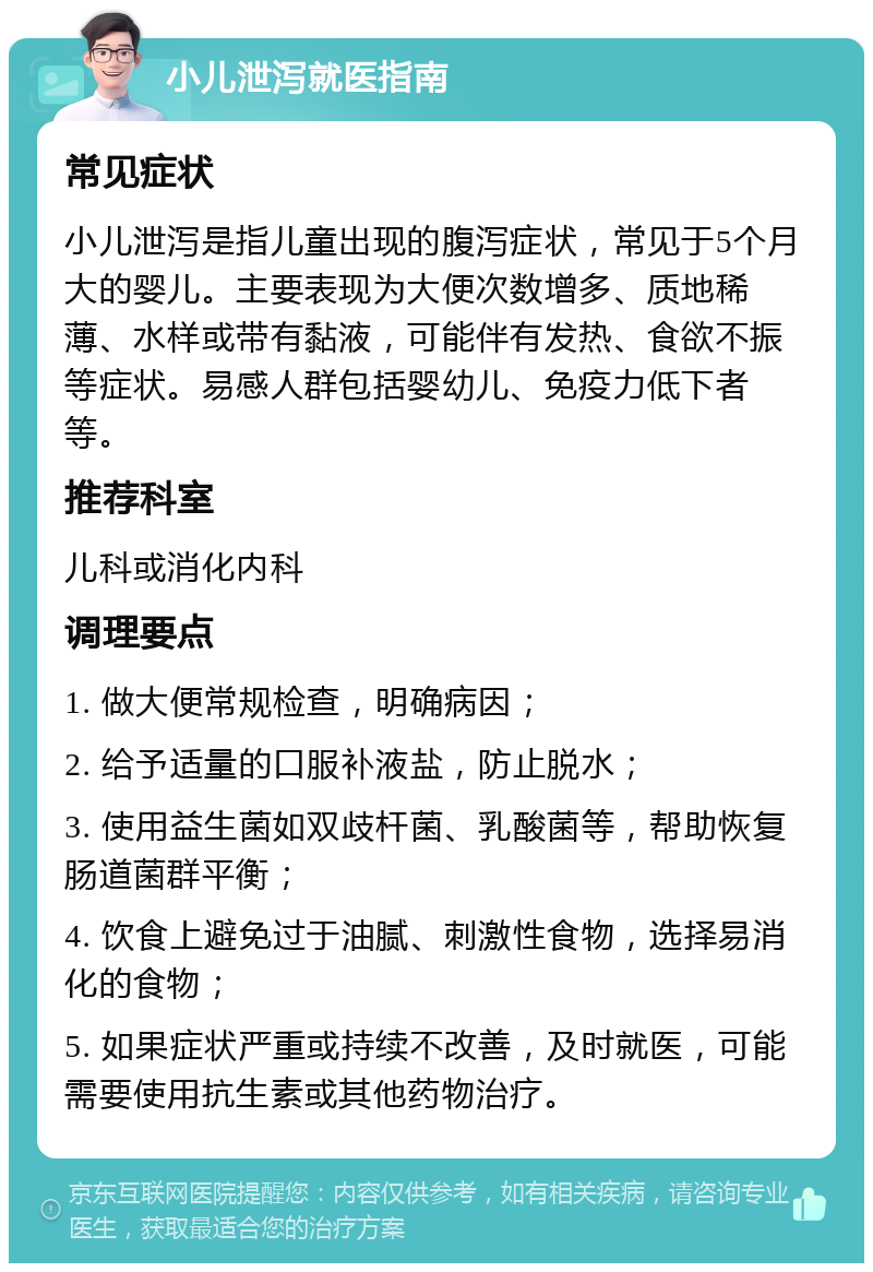 小儿泄泻就医指南 常见症状 小儿泄泻是指儿童出现的腹泻症状，常见于5个月大的婴儿。主要表现为大便次数增多、质地稀薄、水样或带有黏液，可能伴有发热、食欲不振等症状。易感人群包括婴幼儿、免疫力低下者等。 推荐科室 儿科或消化内科 调理要点 1. 做大便常规检查，明确病因； 2. 给予适量的口服补液盐，防止脱水； 3. 使用益生菌如双歧杆菌、乳酸菌等，帮助恢复肠道菌群平衡； 4. 饮食上避免过于油腻、刺激性食物，选择易消化的食物； 5. 如果症状严重或持续不改善，及时就医，可能需要使用抗生素或其他药物治疗。