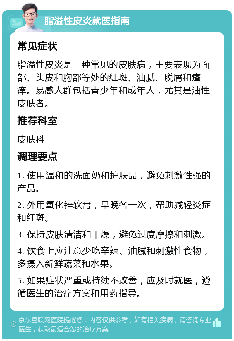 脂溢性皮炎就医指南 常见症状 脂溢性皮炎是一种常见的皮肤病，主要表现为面部、头皮和胸部等处的红斑、油腻、脱屑和瘙痒。易感人群包括青少年和成年人，尤其是油性皮肤者。 推荐科室 皮肤科 调理要点 1. 使用温和的洗面奶和护肤品，避免刺激性强的产品。 2. 外用氧化锌软膏，早晚各一次，帮助减轻炎症和红斑。 3. 保持皮肤清洁和干燥，避免过度摩擦和刺激。 4. 饮食上应注意少吃辛辣、油腻和刺激性食物，多摄入新鲜蔬菜和水果。 5. 如果症状严重或持续不改善，应及时就医，遵循医生的治疗方案和用药指导。