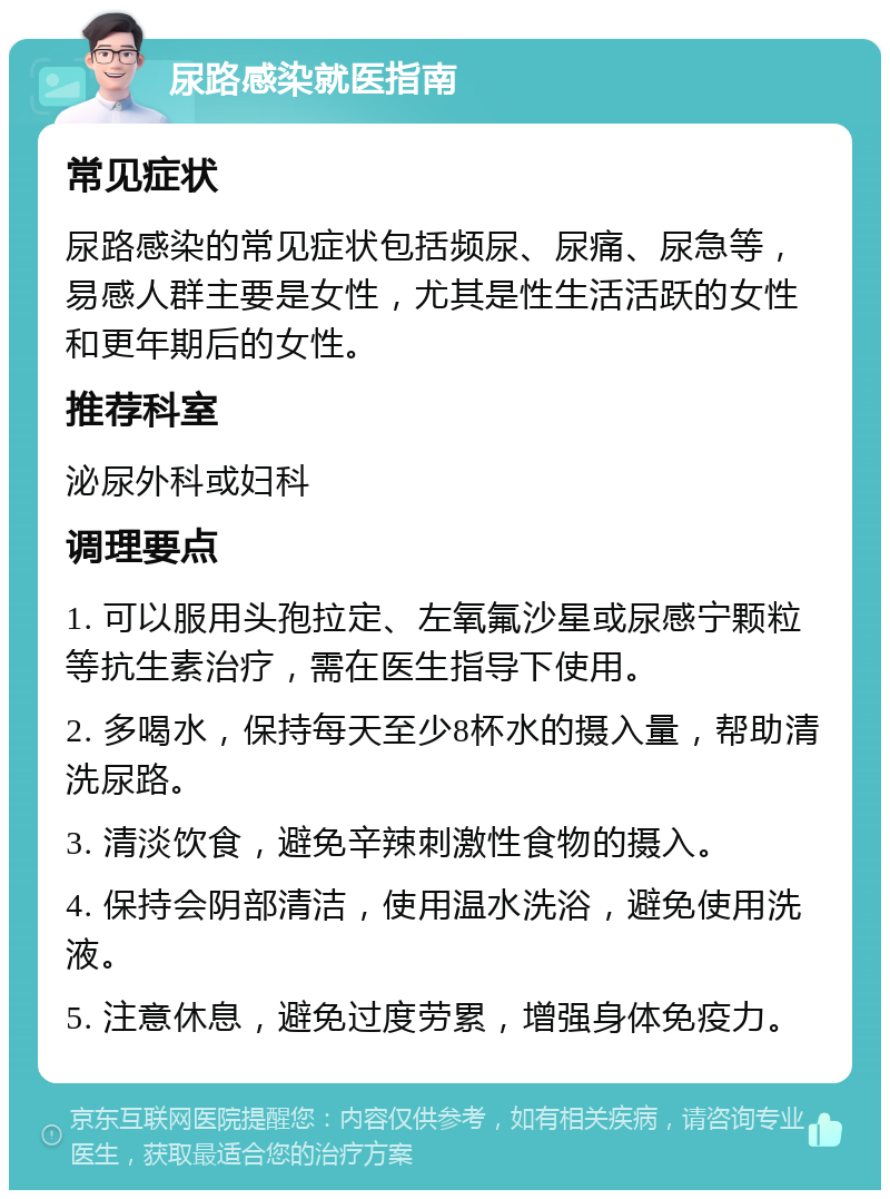 尿路感染就医指南 常见症状 尿路感染的常见症状包括频尿、尿痛、尿急等，易感人群主要是女性，尤其是性生活活跃的女性和更年期后的女性。 推荐科室 泌尿外科或妇科 调理要点 1. 可以服用头孢拉定、左氧氟沙星或尿感宁颗粒等抗生素治疗，需在医生指导下使用。 2. 多喝水，保持每天至少8杯水的摄入量，帮助清洗尿路。 3. 清淡饮食，避免辛辣刺激性食物的摄入。 4. 保持会阴部清洁，使用温水洗浴，避免使用洗液。 5. 注意休息，避免过度劳累，增强身体免疫力。