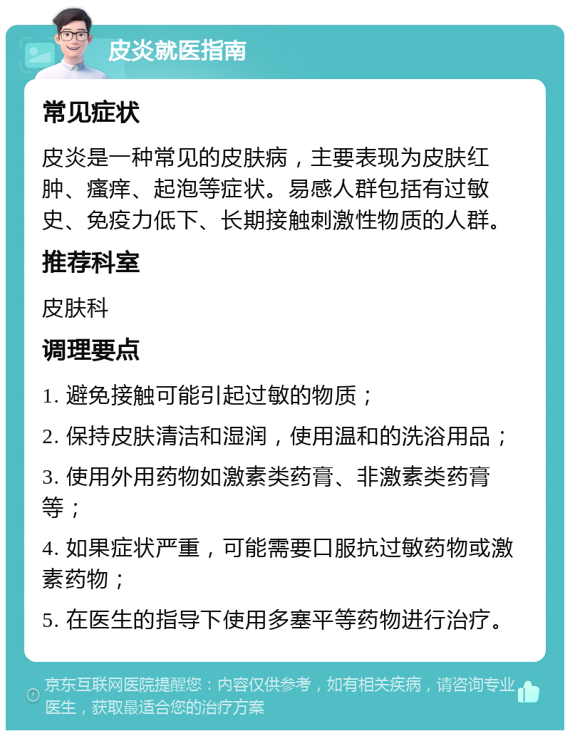 皮炎就医指南 常见症状 皮炎是一种常见的皮肤病，主要表现为皮肤红肿、瘙痒、起泡等症状。易感人群包括有过敏史、免疫力低下、长期接触刺激性物质的人群。 推荐科室 皮肤科 调理要点 1. 避免接触可能引起过敏的物质； 2. 保持皮肤清洁和湿润，使用温和的洗浴用品； 3. 使用外用药物如激素类药膏、非激素类药膏等； 4. 如果症状严重，可能需要口服抗过敏药物或激素药物； 5. 在医生的指导下使用多塞平等药物进行治疗。