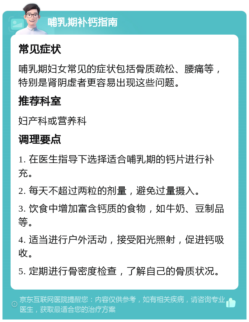 哺乳期补钙指南 常见症状 哺乳期妇女常见的症状包括骨质疏松、腰痛等，特别是肾阴虚者更容易出现这些问题。 推荐科室 妇产科或营养科 调理要点 1. 在医生指导下选择适合哺乳期的钙片进行补充。 2. 每天不超过两粒的剂量，避免过量摄入。 3. 饮食中增加富含钙质的食物，如牛奶、豆制品等。 4. 适当进行户外活动，接受阳光照射，促进钙吸收。 5. 定期进行骨密度检查，了解自己的骨质状况。