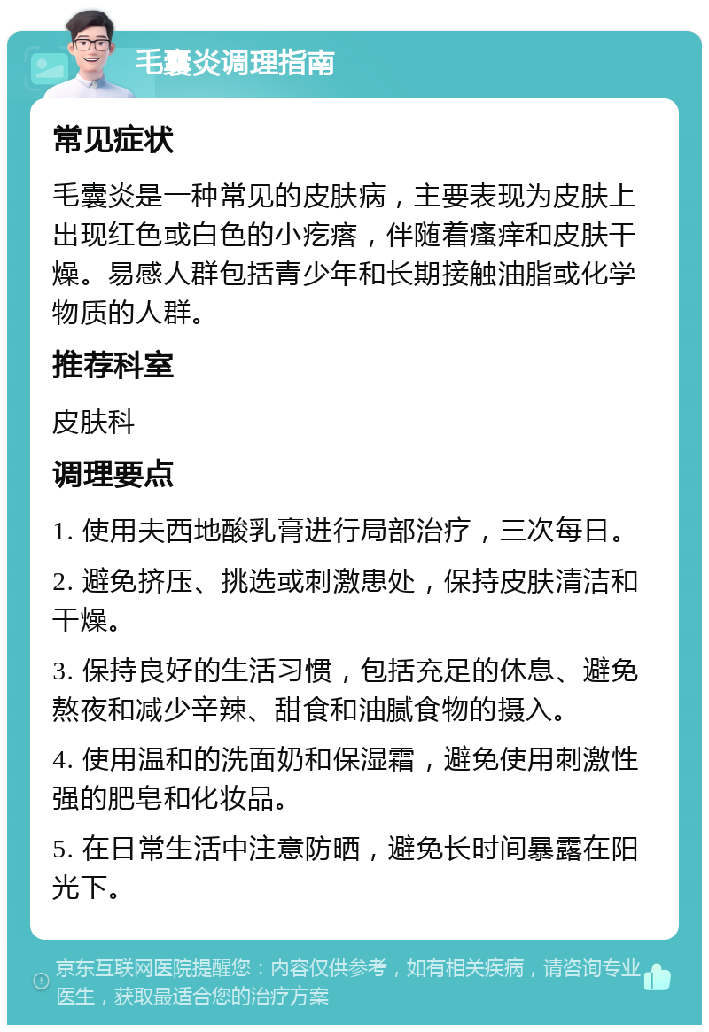 毛囊炎调理指南 常见症状 毛囊炎是一种常见的皮肤病，主要表现为皮肤上出现红色或白色的小疙瘩，伴随着瘙痒和皮肤干燥。易感人群包括青少年和长期接触油脂或化学物质的人群。 推荐科室 皮肤科 调理要点 1. 使用夫西地酸乳膏进行局部治疗，三次每日。 2. 避免挤压、挑选或刺激患处，保持皮肤清洁和干燥。 3. 保持良好的生活习惯，包括充足的休息、避免熬夜和减少辛辣、甜食和油腻食物的摄入。 4. 使用温和的洗面奶和保湿霜，避免使用刺激性强的肥皂和化妆品。 5. 在日常生活中注意防晒，避免长时间暴露在阳光下。