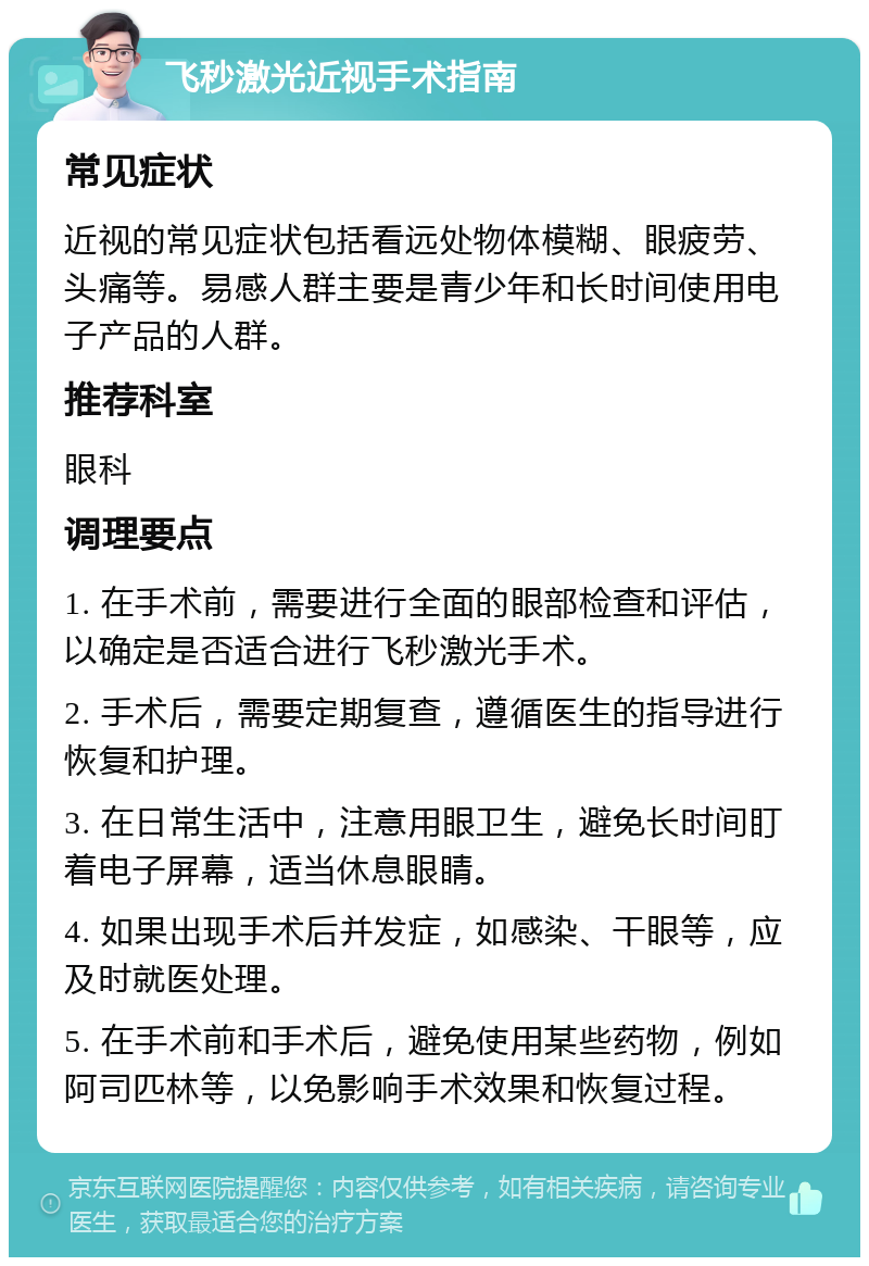 飞秒激光近视手术指南 常见症状 近视的常见症状包括看远处物体模糊、眼疲劳、头痛等。易感人群主要是青少年和长时间使用电子产品的人群。 推荐科室 眼科 调理要点 1. 在手术前，需要进行全面的眼部检查和评估，以确定是否适合进行飞秒激光手术。 2. 手术后，需要定期复查，遵循医生的指导进行恢复和护理。 3. 在日常生活中，注意用眼卫生，避免长时间盯着电子屏幕，适当休息眼睛。 4. 如果出现手术后并发症，如感染、干眼等，应及时就医处理。 5. 在手术前和手术后，避免使用某些药物，例如阿司匹林等，以免影响手术效果和恢复过程。