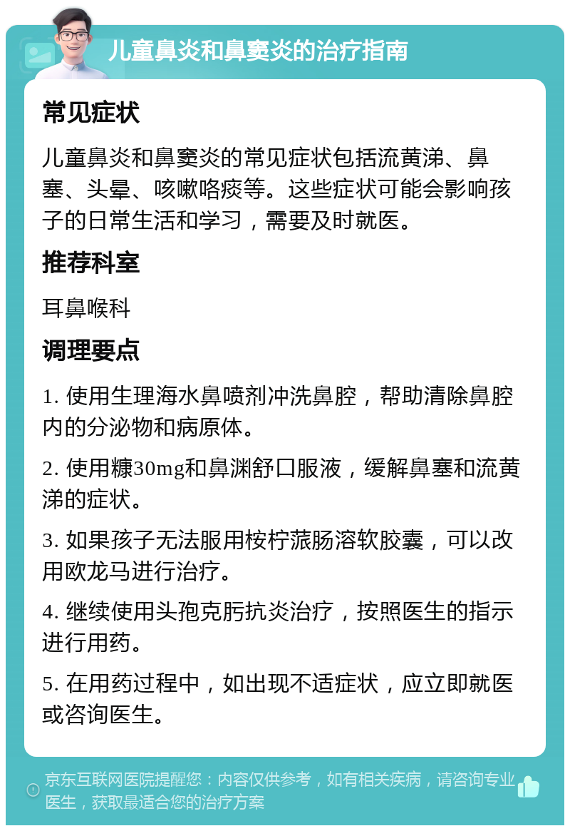 儿童鼻炎和鼻窦炎的治疗指南 常见症状 儿童鼻炎和鼻窦炎的常见症状包括流黄涕、鼻塞、头晕、咳嗽咯痰等。这些症状可能会影响孩子的日常生活和学习，需要及时就医。 推荐科室 耳鼻喉科 调理要点 1. 使用生理海水鼻喷剂冲洗鼻腔，帮助清除鼻腔内的分泌物和病原体。 2. 使用糠30mg和鼻渊舒口服液，缓解鼻塞和流黄涕的症状。 3. 如果孩子无法服用桉柠蒎肠溶软胶囊，可以改用欧龙马进行治疗。 4. 继续使用头孢克肟抗炎治疗，按照医生的指示进行用药。 5. 在用药过程中，如出现不适症状，应立即就医或咨询医生。