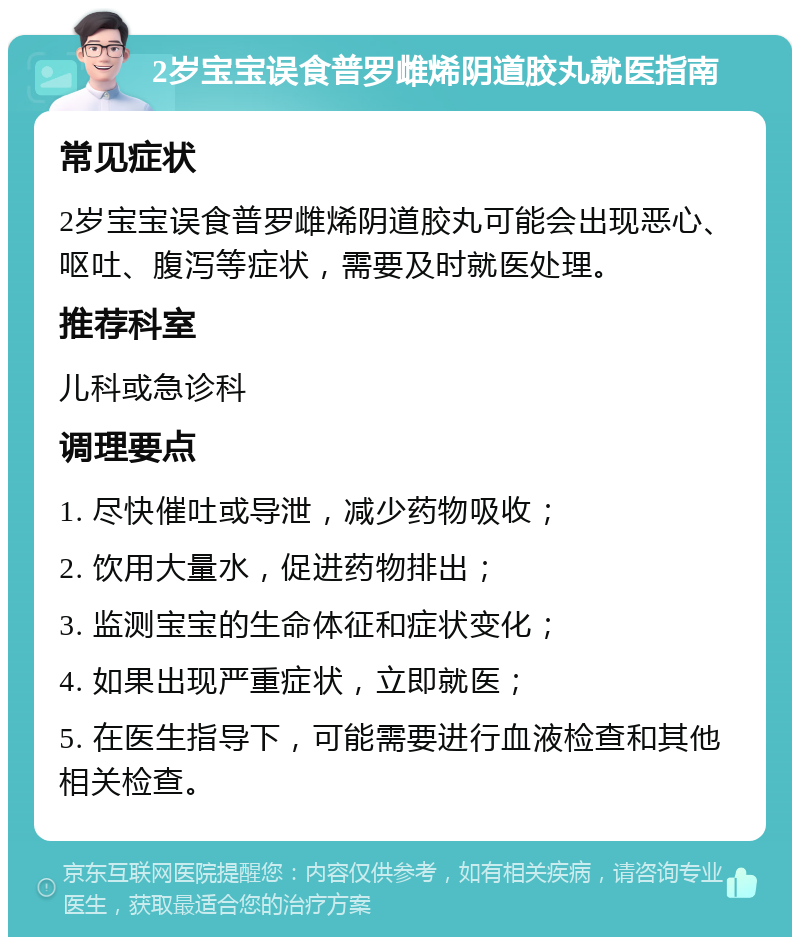 2岁宝宝误食普罗雌烯阴道胶丸就医指南 常见症状 2岁宝宝误食普罗雌烯阴道胶丸可能会出现恶心、呕吐、腹泻等症状，需要及时就医处理。 推荐科室 儿科或急诊科 调理要点 1. 尽快催吐或导泄，减少药物吸收； 2. 饮用大量水，促进药物排出； 3. 监测宝宝的生命体征和症状变化； 4. 如果出现严重症状，立即就医； 5. 在医生指导下，可能需要进行血液检查和其他相关检查。