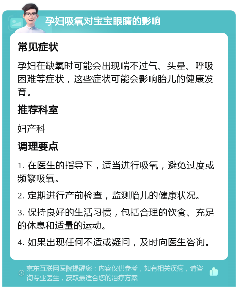 孕妇吸氧对宝宝眼睛的影响 常见症状 孕妇在缺氧时可能会出现喘不过气、头晕、呼吸困难等症状，这些症状可能会影响胎儿的健康发育。 推荐科室 妇产科 调理要点 1. 在医生的指导下，适当进行吸氧，避免过度或频繁吸氧。 2. 定期进行产前检查，监测胎儿的健康状况。 3. 保持良好的生活习惯，包括合理的饮食、充足的休息和适量的运动。 4. 如果出现任何不适或疑问，及时向医生咨询。