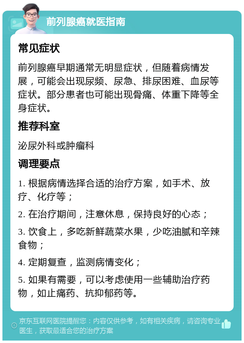 前列腺癌就医指南 常见症状 前列腺癌早期通常无明显症状，但随着病情发展，可能会出现尿频、尿急、排尿困难、血尿等症状。部分患者也可能出现骨痛、体重下降等全身症状。 推荐科室 泌尿外科或肿瘤科 调理要点 1. 根据病情选择合适的治疗方案，如手术、放疗、化疗等； 2. 在治疗期间，注意休息，保持良好的心态； 3. 饮食上，多吃新鲜蔬菜水果，少吃油腻和辛辣食物； 4. 定期复查，监测病情变化； 5. 如果有需要，可以考虑使用一些辅助治疗药物，如止痛药、抗抑郁药等。