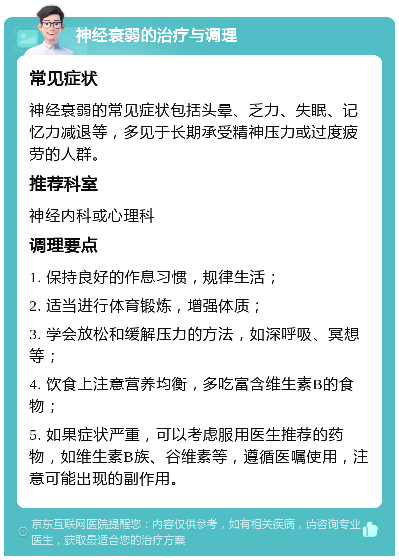 神经衰弱的治疗与调理 常见症状 神经衰弱的常见症状包括头晕、乏力、失眠、记忆力减退等，多见于长期承受精神压力或过度疲劳的人群。 推荐科室 神经内科或心理科 调理要点 1. 保持良好的作息习惯，规律生活； 2. 适当进行体育锻炼，增强体质； 3. 学会放松和缓解压力的方法，如深呼吸、冥想等； 4. 饮食上注意营养均衡，多吃富含维生素B的食物； 5. 如果症状严重，可以考虑服用医生推荐的药物，如维生素B族、谷维素等，遵循医嘱使用，注意可能出现的副作用。