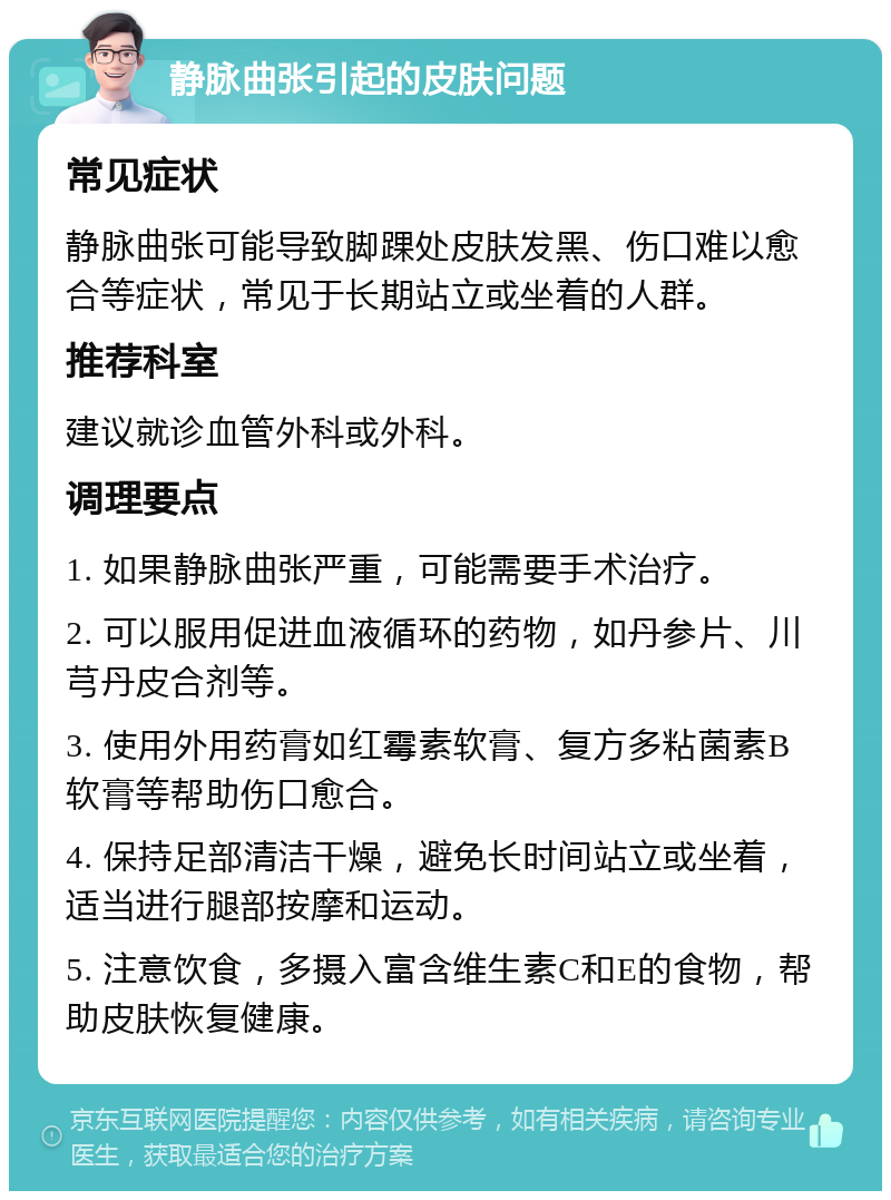 静脉曲张引起的皮肤问题 常见症状 静脉曲张可能导致脚踝处皮肤发黑、伤口难以愈合等症状，常见于长期站立或坐着的人群。 推荐科室 建议就诊血管外科或外科。 调理要点 1. 如果静脉曲张严重，可能需要手术治疗。 2. 可以服用促进血液循环的药物，如丹参片、川芎丹皮合剂等。 3. 使用外用药膏如红霉素软膏、复方多粘菌素B软膏等帮助伤口愈合。 4. 保持足部清洁干燥，避免长时间站立或坐着，适当进行腿部按摩和运动。 5. 注意饮食，多摄入富含维生素C和E的食物，帮助皮肤恢复健康。