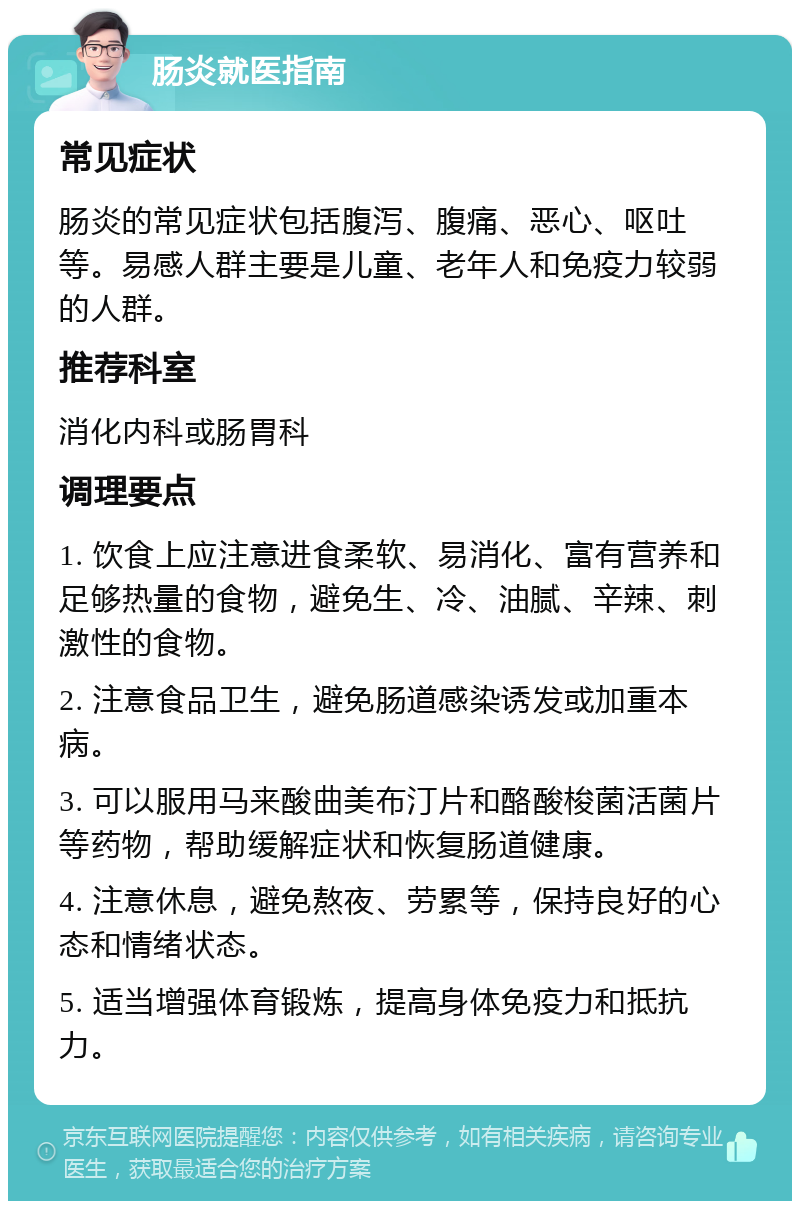 肠炎就医指南 常见症状 肠炎的常见症状包括腹泻、腹痛、恶心、呕吐等。易感人群主要是儿童、老年人和免疫力较弱的人群。 推荐科室 消化内科或肠胃科 调理要点 1. 饮食上应注意进食柔软、易消化、富有营养和足够热量的食物，避免生、冷、油腻、辛辣、刺激性的食物。 2. 注意食品卫生，避免肠道感染诱发或加重本病。 3. 可以服用马来酸曲美布汀片和酪酸梭菌活菌片等药物，帮助缓解症状和恢复肠道健康。 4. 注意休息，避免熬夜、劳累等，保持良好的心态和情绪状态。 5. 适当增强体育锻炼，提高身体免疫力和抵抗力。