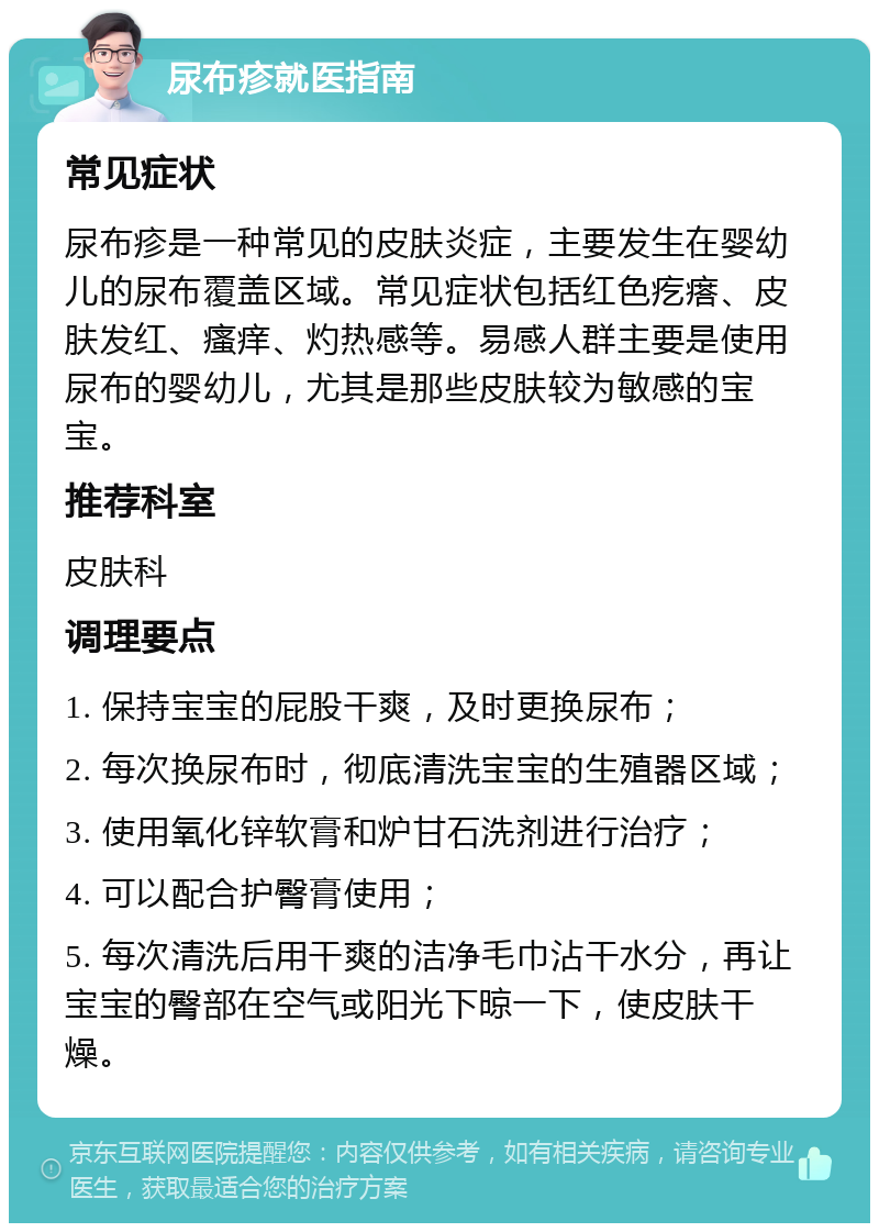 尿布疹就医指南 常见症状 尿布疹是一种常见的皮肤炎症，主要发生在婴幼儿的尿布覆盖区域。常见症状包括红色疙瘩、皮肤发红、瘙痒、灼热感等。易感人群主要是使用尿布的婴幼儿，尤其是那些皮肤较为敏感的宝宝。 推荐科室 皮肤科 调理要点 1. 保持宝宝的屁股干爽，及时更换尿布； 2. 每次换尿布时，彻底清洗宝宝的生殖器区域； 3. 使用氧化锌软膏和炉甘石洗剂进行治疗； 4. 可以配合护臀膏使用； 5. 每次清洗后用干爽的洁净毛巾沾干水分，再让宝宝的臀部在空气或阳光下晾一下，使皮肤干燥。