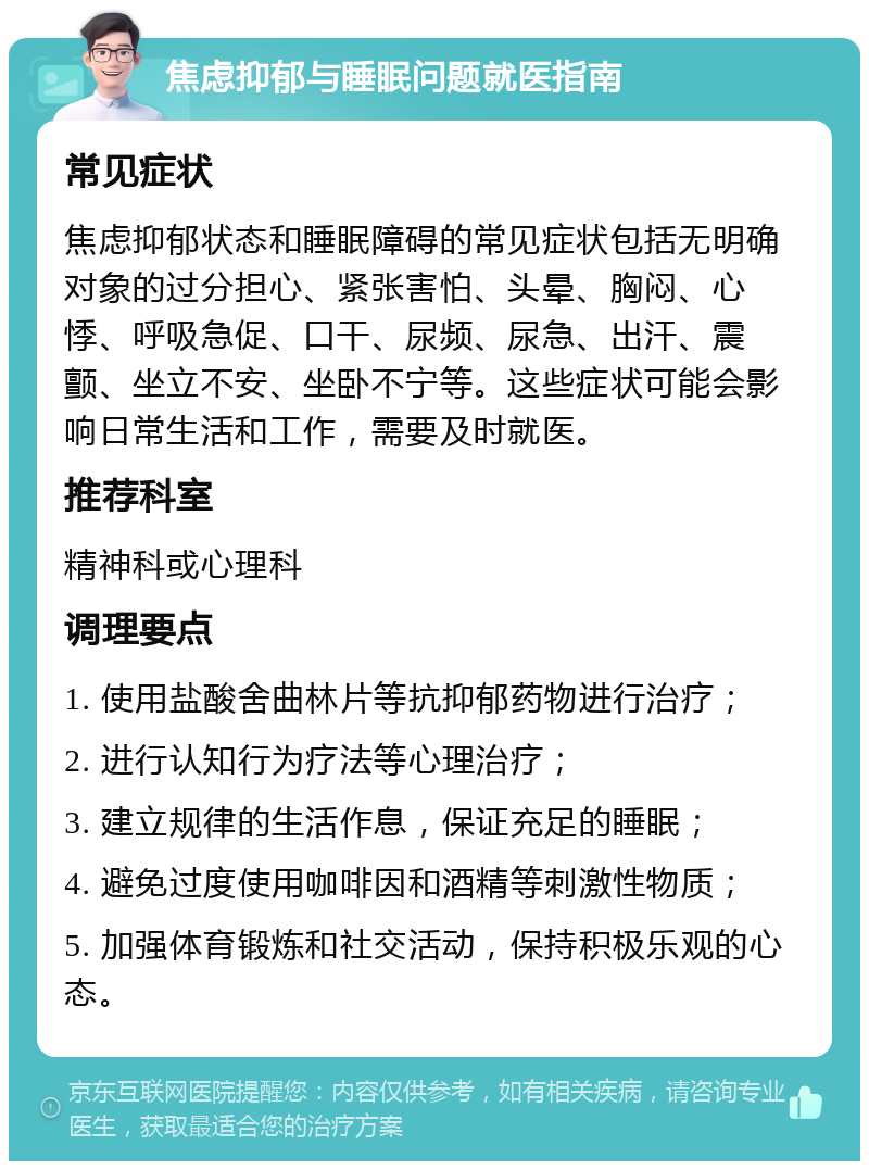 焦虑抑郁与睡眠问题就医指南 常见症状 焦虑抑郁状态和睡眠障碍的常见症状包括无明确对象的过分担心、紧张害怕、头晕、胸闷、心悸、呼吸急促、口干、尿频、尿急、出汗、震颤、坐立不安、坐卧不宁等。这些症状可能会影响日常生活和工作，需要及时就医。 推荐科室 精神科或心理科 调理要点 1. 使用盐酸舍曲林片等抗抑郁药物进行治疗； 2. 进行认知行为疗法等心理治疗； 3. 建立规律的生活作息，保证充足的睡眠； 4. 避免过度使用咖啡因和酒精等刺激性物质； 5. 加强体育锻炼和社交活动，保持积极乐观的心态。