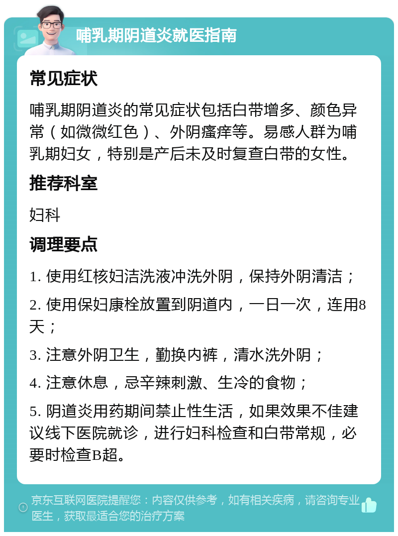 哺乳期阴道炎就医指南 常见症状 哺乳期阴道炎的常见症状包括白带增多、颜色异常（如微微红色）、外阴瘙痒等。易感人群为哺乳期妇女，特别是产后未及时复查白带的女性。 推荐科室 妇科 调理要点 1. 使用红核妇洁洗液冲洗外阴，保持外阴清洁； 2. 使用保妇康栓放置到阴道内，一日一次，连用8天； 3. 注意外阴卫生，勤换内裤，清水洗外阴； 4. 注意休息，忌辛辣刺激、生冷的食物； 5. 阴道炎用药期间禁止性生活，如果效果不佳建议线下医院就诊，进行妇科检查和白带常规，必要时检查B超。