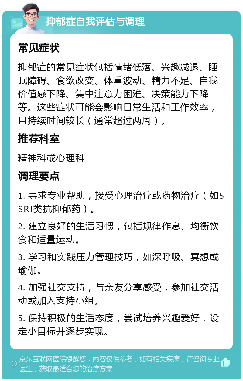 抑郁症自我评估与调理 常见症状 抑郁症的常见症状包括情绪低落、兴趣减退、睡眠障碍、食欲改变、体重波动、精力不足、自我价值感下降、集中注意力困难、决策能力下降等。这些症状可能会影响日常生活和工作效率，且持续时间较长（通常超过两周）。 推荐科室 精神科或心理科 调理要点 1. 寻求专业帮助，接受心理治疗或药物治疗（如SSRI类抗抑郁药）。 2. 建立良好的生活习惯，包括规律作息、均衡饮食和适量运动。 3. 学习和实践压力管理技巧，如深呼吸、冥想或瑜伽。 4. 加强社交支持，与亲友分享感受，参加社交活动或加入支持小组。 5. 保持积极的生活态度，尝试培养兴趣爱好，设定小目标并逐步实现。