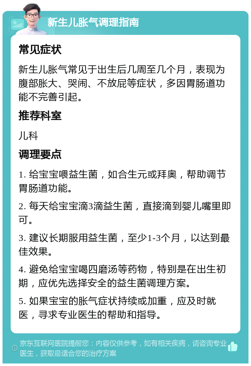 新生儿胀气调理指南 常见症状 新生儿胀气常见于出生后几周至几个月，表现为腹部胀大、哭闹、不放屁等症状，多因胃肠道功能不完善引起。 推荐科室 儿科 调理要点 1. 给宝宝喂益生菌，如合生元或拜奥，帮助调节胃肠道功能。 2. 每天给宝宝滴3滴益生菌，直接滴到婴儿嘴里即可。 3. 建议长期服用益生菌，至少1-3个月，以达到最佳效果。 4. 避免给宝宝喝四磨汤等药物，特别是在出生初期，应优先选择安全的益生菌调理方案。 5. 如果宝宝的胀气症状持续或加重，应及时就医，寻求专业医生的帮助和指导。