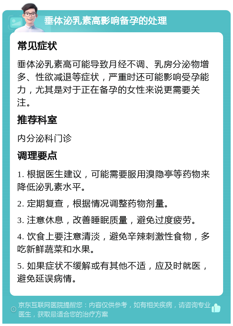 垂体泌乳素高影响备孕的处理 常见症状 垂体泌乳素高可能导致月经不调、乳房分泌物增多、性欲减退等症状，严重时还可能影响受孕能力，尤其是对于正在备孕的女性来说更需要关注。 推荐科室 内分泌科门诊 调理要点 1. 根据医生建议，可能需要服用溴隐亭等药物来降低泌乳素水平。 2. 定期复查，根据情况调整药物剂量。 3. 注意休息，改善睡眠质量，避免过度疲劳。 4. 饮食上要注意清淡，避免辛辣刺激性食物，多吃新鲜蔬菜和水果。 5. 如果症状不缓解或有其他不适，应及时就医，避免延误病情。