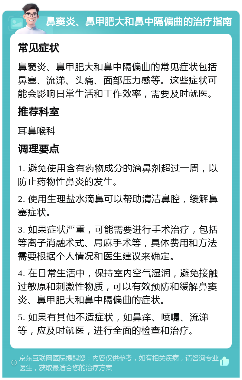 鼻窦炎、鼻甲肥大和鼻中隔偏曲的治疗指南 常见症状 鼻窦炎、鼻甲肥大和鼻中隔偏曲的常见症状包括鼻塞、流涕、头痛、面部压力感等。这些症状可能会影响日常生活和工作效率，需要及时就医。 推荐科室 耳鼻喉科 调理要点 1. 避免使用含有药物成分的滴鼻剂超过一周，以防止药物性鼻炎的发生。 2. 使用生理盐水滴鼻可以帮助清洁鼻腔，缓解鼻塞症状。 3. 如果症状严重，可能需要进行手术治疗，包括等离子消融术式、局麻手术等，具体费用和方法需要根据个人情况和医生建议来确定。 4. 在日常生活中，保持室内空气湿润，避免接触过敏原和刺激性物质，可以有效预防和缓解鼻窦炎、鼻甲肥大和鼻中隔偏曲的症状。 5. 如果有其他不适症状，如鼻痒、喷嚏、流涕等，应及时就医，进行全面的检查和治疗。