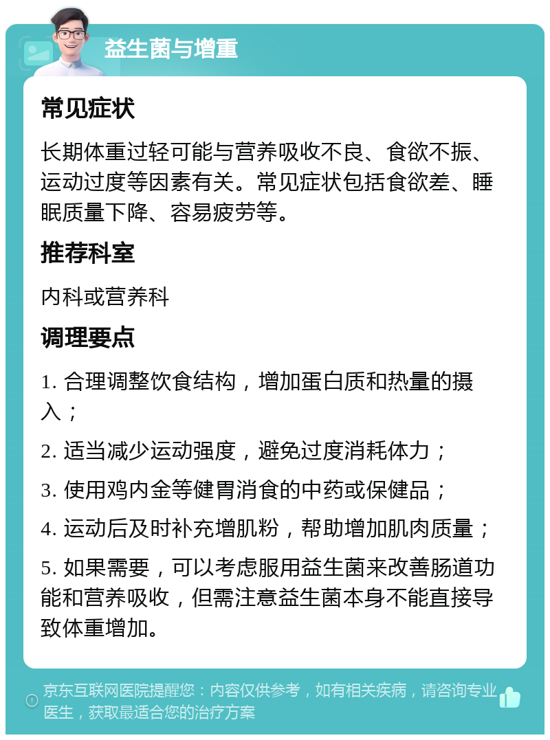 益生菌与增重 常见症状 长期体重过轻可能与营养吸收不良、食欲不振、运动过度等因素有关。常见症状包括食欲差、睡眠质量下降、容易疲劳等。 推荐科室 内科或营养科 调理要点 1. 合理调整饮食结构，增加蛋白质和热量的摄入； 2. 适当减少运动强度，避免过度消耗体力； 3. 使用鸡内金等健胃消食的中药或保健品； 4. 运动后及时补充增肌粉，帮助增加肌肉质量； 5. 如果需要，可以考虑服用益生菌来改善肠道功能和营养吸收，但需注意益生菌本身不能直接导致体重增加。