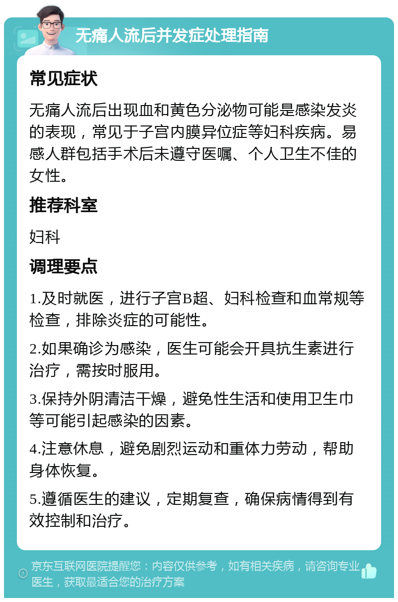 无痛人流后并发症处理指南 常见症状 无痛人流后出现血和黄色分泌物可能是感染发炎的表现，常见于子宫内膜异位症等妇科疾病。易感人群包括手术后未遵守医嘱、个人卫生不佳的女性。 推荐科室 妇科 调理要点 1.及时就医，进行子宫B超、妇科检查和血常规等检查，排除炎症的可能性。 2.如果确诊为感染，医生可能会开具抗生素进行治疗，需按时服用。 3.保持外阴清洁干燥，避免性生活和使用卫生巾等可能引起感染的因素。 4.注意休息，避免剧烈运动和重体力劳动，帮助身体恢复。 5.遵循医生的建议，定期复查，确保病情得到有效控制和治疗。