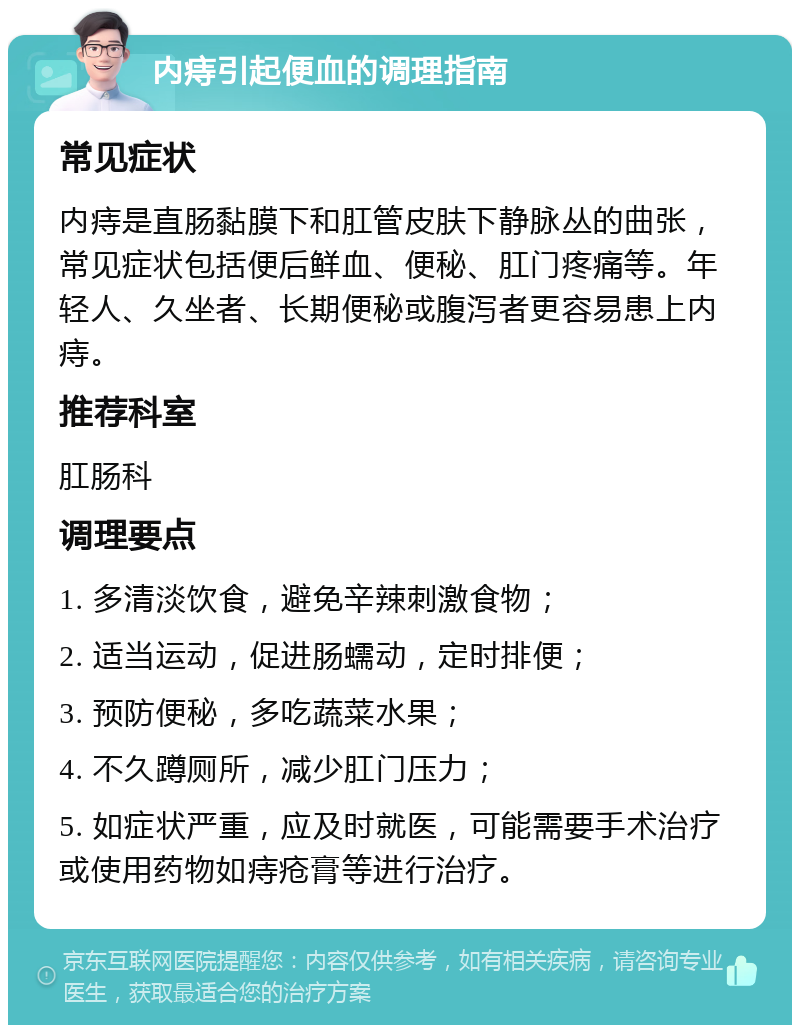 内痔引起便血的调理指南 常见症状 内痔是直肠黏膜下和肛管皮肤下静脉丛的曲张，常见症状包括便后鲜血、便秘、肛门疼痛等。年轻人、久坐者、长期便秘或腹泻者更容易患上内痔。 推荐科室 肛肠科 调理要点 1. 多清淡饮食，避免辛辣刺激食物； 2. 适当运动，促进肠蠕动，定时排便； 3. 预防便秘，多吃蔬菜水果； 4. 不久蹲厕所，减少肛门压力； 5. 如症状严重，应及时就医，可能需要手术治疗或使用药物如痔疮膏等进行治疗。