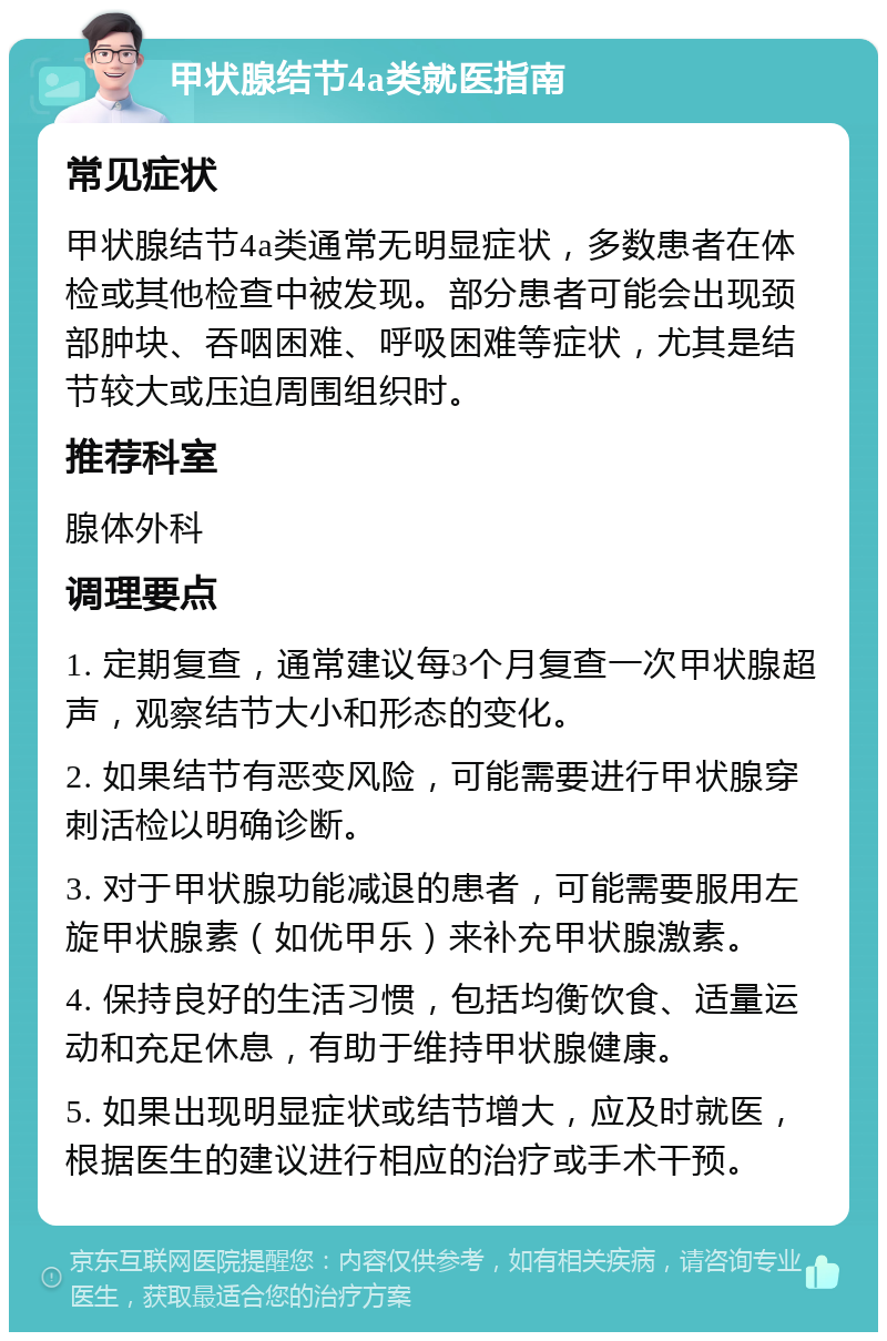 甲状腺结节4a类就医指南 常见症状 甲状腺结节4a类通常无明显症状，多数患者在体检或其他检查中被发现。部分患者可能会出现颈部肿块、吞咽困难、呼吸困难等症状，尤其是结节较大或压迫周围组织时。 推荐科室 腺体外科 调理要点 1. 定期复查，通常建议每3个月复查一次甲状腺超声，观察结节大小和形态的变化。 2. 如果结节有恶变风险，可能需要进行甲状腺穿刺活检以明确诊断。 3. 对于甲状腺功能减退的患者，可能需要服用左旋甲状腺素（如优甲乐）来补充甲状腺激素。 4. 保持良好的生活习惯，包括均衡饮食、适量运动和充足休息，有助于维持甲状腺健康。 5. 如果出现明显症状或结节增大，应及时就医，根据医生的建议进行相应的治疗或手术干预。