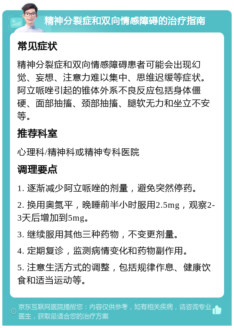 精神分裂症和双向情感障碍的治疗指南 常见症状 精神分裂症和双向情感障碍患者可能会出现幻觉、妄想、注意力难以集中、思维迟缓等症状。阿立哌唑引起的锥体外系不良反应包括身体僵硬、面部抽搐、颈部抽搐、腿软无力和坐立不安等。 推荐科室 心理科/精神科或精神专科医院 调理要点 1. 逐渐减少阿立哌唑的剂量，避免突然停药。 2. 换用奥氮平，晚睡前半小时服用2.5mg，观察2-3天后增加到5mg。 3. 继续服用其他三种药物，不变更剂量。 4. 定期复诊，监测病情变化和药物副作用。 5. 注意生活方式的调整，包括规律作息、健康饮食和适当运动等。