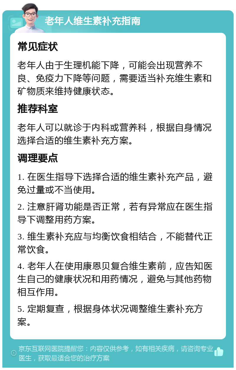 老年人维生素补充指南 常见症状 老年人由于生理机能下降，可能会出现营养不良、免疫力下降等问题，需要适当补充维生素和矿物质来维持健康状态。 推荐科室 老年人可以就诊于内科或营养科，根据自身情况选择合适的维生素补充方案。 调理要点 1. 在医生指导下选择合适的维生素补充产品，避免过量或不当使用。 2. 注意肝肾功能是否正常，若有异常应在医生指导下调整用药方案。 3. 维生素补充应与均衡饮食相结合，不能替代正常饮食。 4. 老年人在使用康恩贝复合维生素前，应告知医生自己的健康状况和用药情况，避免与其他药物相互作用。 5. 定期复查，根据身体状况调整维生素补充方案。