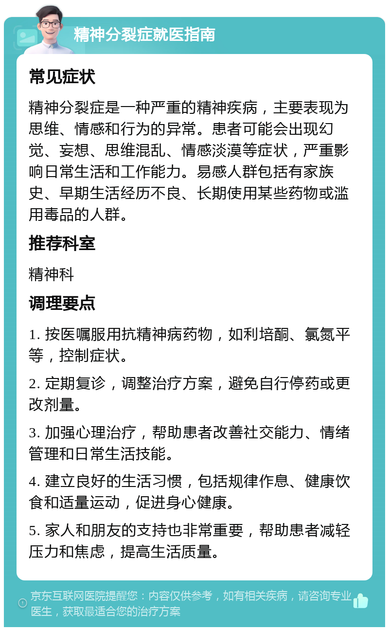 精神分裂症就医指南 常见症状 精神分裂症是一种严重的精神疾病，主要表现为思维、情感和行为的异常。患者可能会出现幻觉、妄想、思维混乱、情感淡漠等症状，严重影响日常生活和工作能力。易感人群包括有家族史、早期生活经历不良、长期使用某些药物或滥用毒品的人群。 推荐科室 精神科 调理要点 1. 按医嘱服用抗精神病药物，如利培酮、氯氮平等，控制症状。 2. 定期复诊，调整治疗方案，避免自行停药或更改剂量。 3. 加强心理治疗，帮助患者改善社交能力、情绪管理和日常生活技能。 4. 建立良好的生活习惯，包括规律作息、健康饮食和适量运动，促进身心健康。 5. 家人和朋友的支持也非常重要，帮助患者减轻压力和焦虑，提高生活质量。