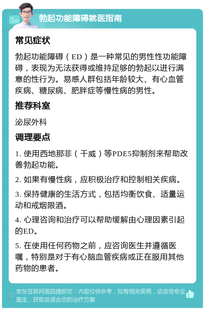 勃起功能障碍就医指南 常见症状 勃起功能障碍（ED）是一种常见的男性性功能障碍，表现为无法获得或维持足够的勃起以进行满意的性行为。易感人群包括年龄较大、有心血管疾病、糖尿病、肥胖症等慢性病的男性。 推荐科室 泌尿外科 调理要点 1. 使用西地那非（千威）等PDE5抑制剂来帮助改善勃起功能。 2. 如果有慢性病，应积极治疗和控制相关疾病。 3. 保持健康的生活方式，包括均衡饮食、适量运动和戒烟限酒。 4. 心理咨询和治疗可以帮助缓解由心理因素引起的ED。 5. 在使用任何药物之前，应咨询医生并遵循医嘱，特别是对于有心脑血管疾病或正在服用其他药物的患者。