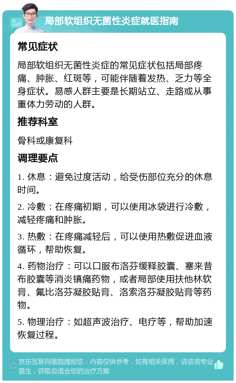 局部软组织无菌性炎症就医指南 常见症状 局部软组织无菌性炎症的常见症状包括局部疼痛、肿胀、红斑等，可能伴随着发热、乏力等全身症状。易感人群主要是长期站立、走路或从事重体力劳动的人群。 推荐科室 骨科或康复科 调理要点 1. 休息：避免过度活动，给受伤部位充分的休息时间。 2. 冷敷：在疼痛初期，可以使用冰袋进行冷敷，减轻疼痛和肿胀。 3. 热敷：在疼痛减轻后，可以使用热敷促进血液循环，帮助恢复。 4. 药物治疗：可以口服布洛芬缓释胶囊、塞来昔布胶囊等消炎镇痛药物，或者局部使用扶他林软膏、氟比洛芬凝胶贴膏、洛索洛芬凝胶贴膏等药物。 5. 物理治疗：如超声波治疗、电疗等，帮助加速恢复过程。