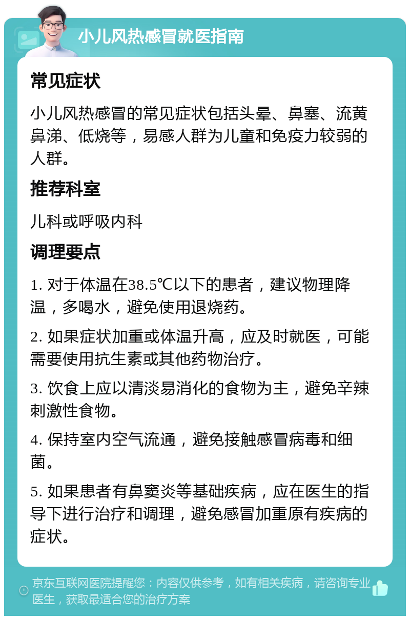 小儿风热感冒就医指南 常见症状 小儿风热感冒的常见症状包括头晕、鼻塞、流黄鼻涕、低烧等，易感人群为儿童和免疫力较弱的人群。 推荐科室 儿科或呼吸内科 调理要点 1. 对于体温在38.5℃以下的患者，建议物理降温，多喝水，避免使用退烧药。 2. 如果症状加重或体温升高，应及时就医，可能需要使用抗生素或其他药物治疗。 3. 饮食上应以清淡易消化的食物为主，避免辛辣刺激性食物。 4. 保持室内空气流通，避免接触感冒病毒和细菌。 5. 如果患者有鼻窦炎等基础疾病，应在医生的指导下进行治疗和调理，避免感冒加重原有疾病的症状。