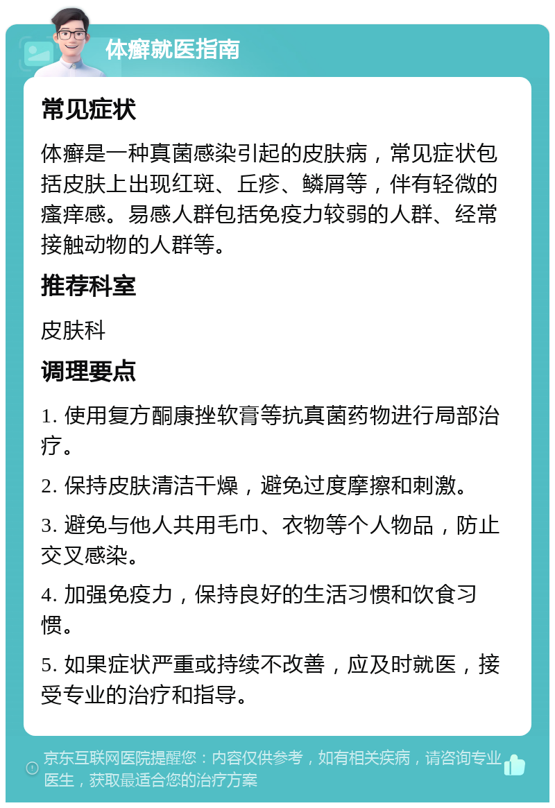 体癣就医指南 常见症状 体癣是一种真菌感染引起的皮肤病，常见症状包括皮肤上出现红斑、丘疹、鳞屑等，伴有轻微的瘙痒感。易感人群包括免疫力较弱的人群、经常接触动物的人群等。 推荐科室 皮肤科 调理要点 1. 使用复方酮康挫软膏等抗真菌药物进行局部治疗。 2. 保持皮肤清洁干燥，避免过度摩擦和刺激。 3. 避免与他人共用毛巾、衣物等个人物品，防止交叉感染。 4. 加强免疫力，保持良好的生活习惯和饮食习惯。 5. 如果症状严重或持续不改善，应及时就医，接受专业的治疗和指导。