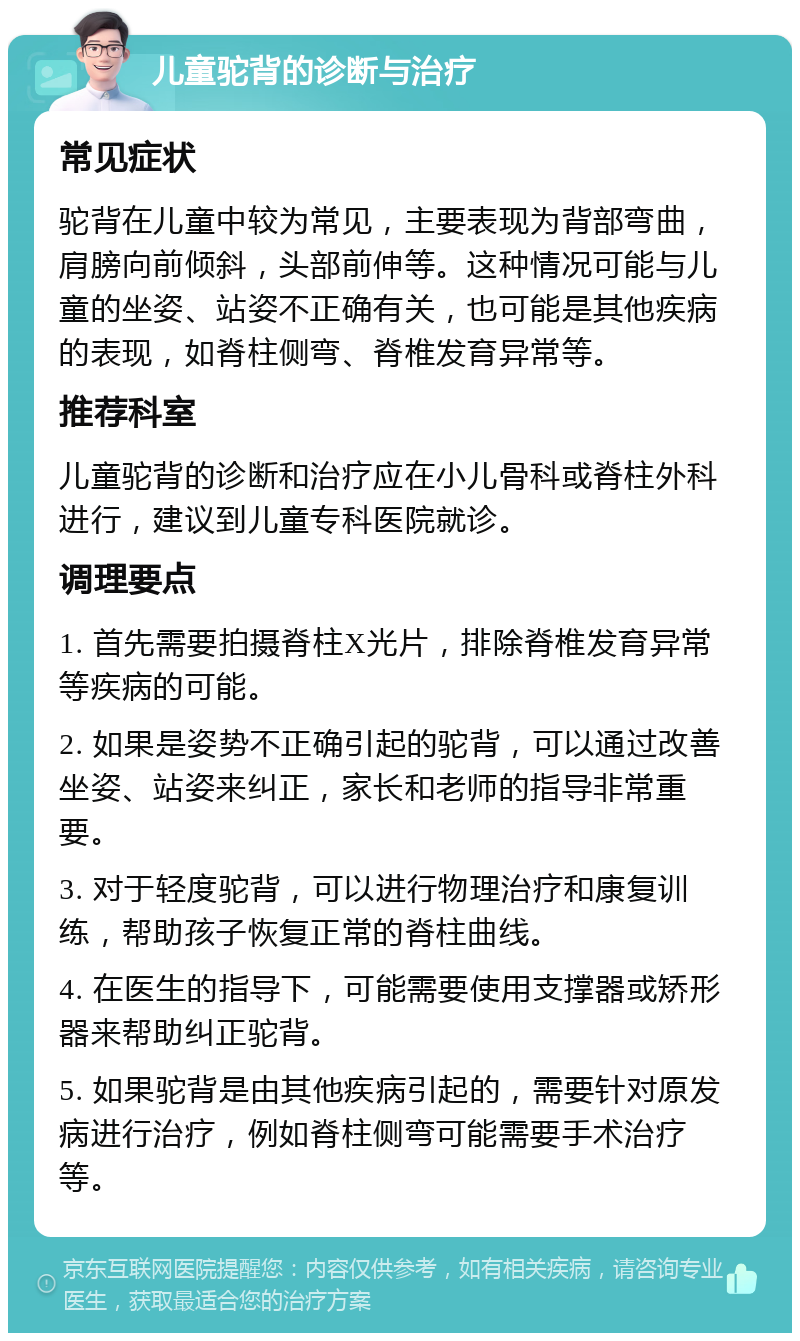 儿童驼背的诊断与治疗 常见症状 驼背在儿童中较为常见，主要表现为背部弯曲，肩膀向前倾斜，头部前伸等。这种情况可能与儿童的坐姿、站姿不正确有关，也可能是其他疾病的表现，如脊柱侧弯、脊椎发育异常等。 推荐科室 儿童驼背的诊断和治疗应在小儿骨科或脊柱外科进行，建议到儿童专科医院就诊。 调理要点 1. 首先需要拍摄脊柱X光片，排除脊椎发育异常等疾病的可能。 2. 如果是姿势不正确引起的驼背，可以通过改善坐姿、站姿来纠正，家长和老师的指导非常重要。 3. 对于轻度驼背，可以进行物理治疗和康复训练，帮助孩子恢复正常的脊柱曲线。 4. 在医生的指导下，可能需要使用支撑器或矫形器来帮助纠正驼背。 5. 如果驼背是由其他疾病引起的，需要针对原发病进行治疗，例如脊柱侧弯可能需要手术治疗等。