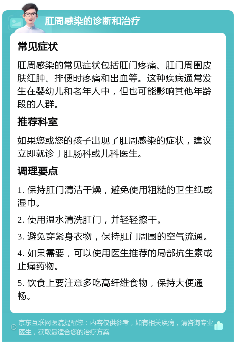 肛周感染的诊断和治疗 常见症状 肛周感染的常见症状包括肛门疼痛、肛门周围皮肤红肿、排便时疼痛和出血等。这种疾病通常发生在婴幼儿和老年人中，但也可能影响其他年龄段的人群。 推荐科室 如果您或您的孩子出现了肛周感染的症状，建议立即就诊于肛肠科或儿科医生。 调理要点 1. 保持肛门清洁干燥，避免使用粗糙的卫生纸或湿巾。 2. 使用温水清洗肛门，并轻轻擦干。 3. 避免穿紧身衣物，保持肛门周围的空气流通。 4. 如果需要，可以使用医生推荐的局部抗生素或止痛药物。 5. 饮食上要注意多吃高纤维食物，保持大便通畅。