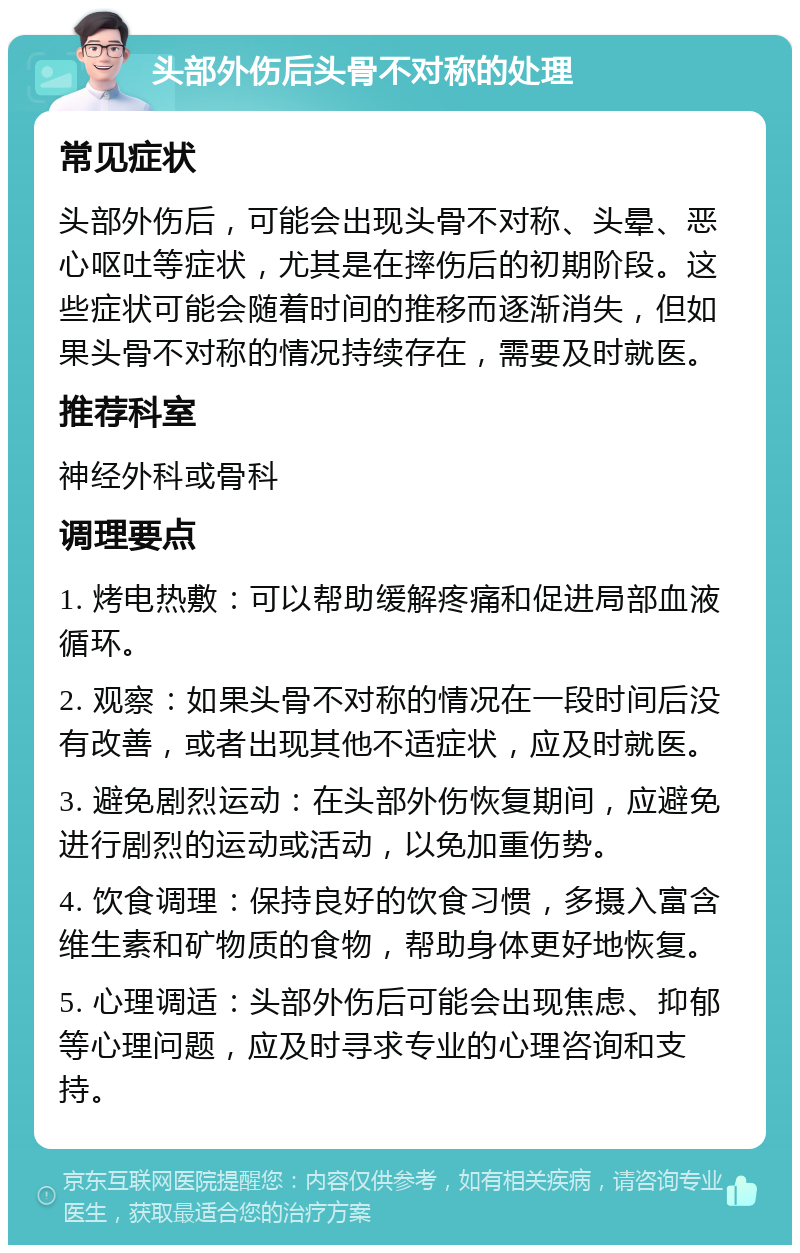 头部外伤后头骨不对称的处理 常见症状 头部外伤后，可能会出现头骨不对称、头晕、恶心呕吐等症状，尤其是在摔伤后的初期阶段。这些症状可能会随着时间的推移而逐渐消失，但如果头骨不对称的情况持续存在，需要及时就医。 推荐科室 神经外科或骨科 调理要点 1. 烤电热敷：可以帮助缓解疼痛和促进局部血液循环。 2. 观察：如果头骨不对称的情况在一段时间后没有改善，或者出现其他不适症状，应及时就医。 3. 避免剧烈运动：在头部外伤恢复期间，应避免进行剧烈的运动或活动，以免加重伤势。 4. 饮食调理：保持良好的饮食习惯，多摄入富含维生素和矿物质的食物，帮助身体更好地恢复。 5. 心理调适：头部外伤后可能会出现焦虑、抑郁等心理问题，应及时寻求专业的心理咨询和支持。