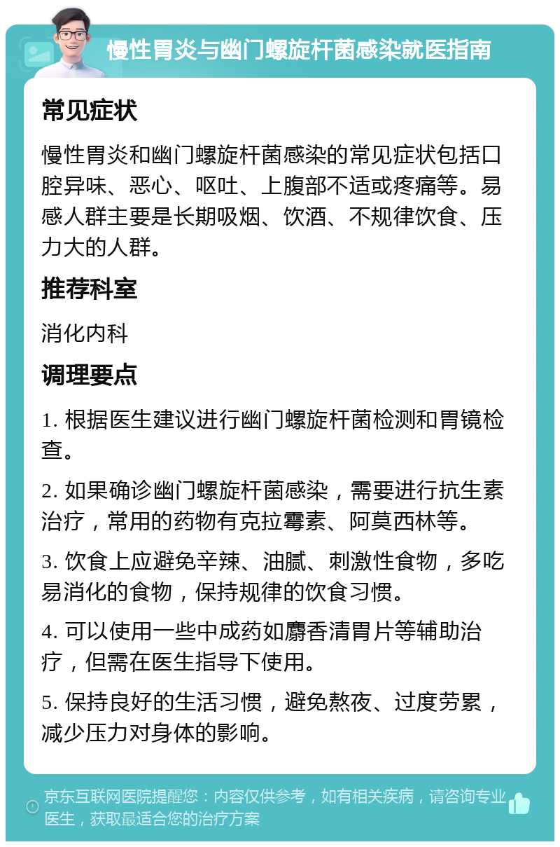 慢性胃炎与幽门螺旋杆菌感染就医指南 常见症状 慢性胃炎和幽门螺旋杆菌感染的常见症状包括口腔异味、恶心、呕吐、上腹部不适或疼痛等。易感人群主要是长期吸烟、饮酒、不规律饮食、压力大的人群。 推荐科室 消化内科 调理要点 1. 根据医生建议进行幽门螺旋杆菌检测和胃镜检查。 2. 如果确诊幽门螺旋杆菌感染，需要进行抗生素治疗，常用的药物有克拉霉素、阿莫西林等。 3. 饮食上应避免辛辣、油腻、刺激性食物，多吃易消化的食物，保持规律的饮食习惯。 4. 可以使用一些中成药如麝香清胃片等辅助治疗，但需在医生指导下使用。 5. 保持良好的生活习惯，避免熬夜、过度劳累，减少压力对身体的影响。