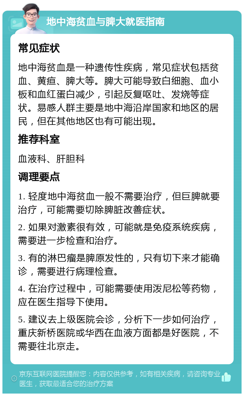 地中海贫血与脾大就医指南 常见症状 地中海贫血是一种遗传性疾病，常见症状包括贫血、黄疸、脾大等。脾大可能导致白细胞、血小板和血红蛋白减少，引起反复呕吐、发烧等症状。易感人群主要是地中海沿岸国家和地区的居民，但在其他地区也有可能出现。 推荐科室 血液科、肝胆科 调理要点 1. 轻度地中海贫血一般不需要治疗，但巨脾就要治疗，可能需要切除脾脏改善症状。 2. 如果对激素很有效，可能就是免疫系统疾病，需要进一步检查和治疗。 3. 有的淋巴瘤是脾原发性的，只有切下来才能确诊，需要进行病理检查。 4. 在治疗过程中，可能需要使用泼尼松等药物，应在医生指导下使用。 5. 建议去上级医院会诊，分析下一步如何治疗，重庆新桥医院或华西在血液方面都是好医院，不需要往北京走。