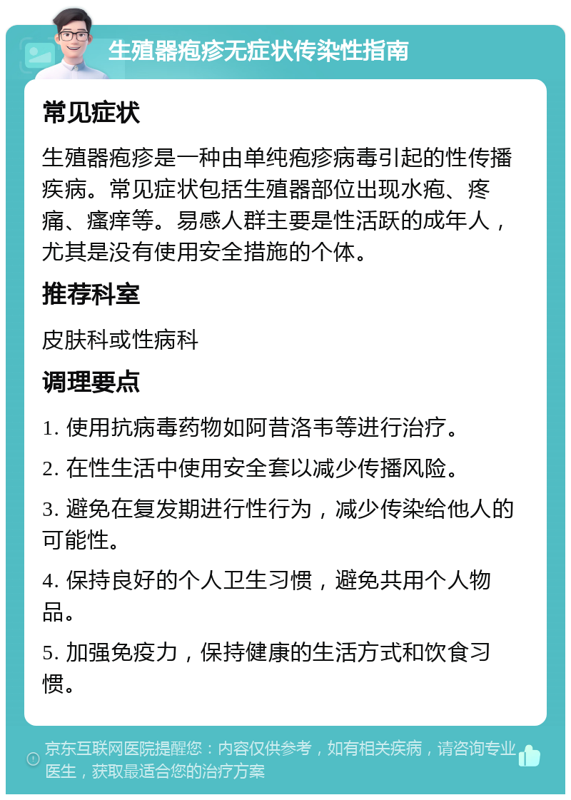 生殖器疱疹无症状传染性指南 常见症状 生殖器疱疹是一种由单纯疱疹病毒引起的性传播疾病。常见症状包括生殖器部位出现水疱、疼痛、瘙痒等。易感人群主要是性活跃的成年人，尤其是没有使用安全措施的个体。 推荐科室 皮肤科或性病科 调理要点 1. 使用抗病毒药物如阿昔洛韦等进行治疗。 2. 在性生活中使用安全套以减少传播风险。 3. 避免在复发期进行性行为，减少传染给他人的可能性。 4. 保持良好的个人卫生习惯，避免共用个人物品。 5. 加强免疫力，保持健康的生活方式和饮食习惯。