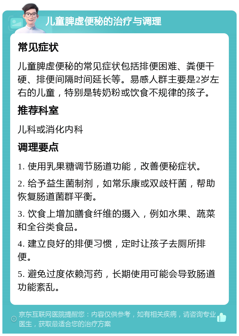 儿童脾虚便秘的治疗与调理 常见症状 儿童脾虚便秘的常见症状包括排便困难、粪便干硬、排便间隔时间延长等。易感人群主要是2岁左右的儿童，特别是转奶粉或饮食不规律的孩子。 推荐科室 儿科或消化内科 调理要点 1. 使用乳果糖调节肠道功能，改善便秘症状。 2. 给予益生菌制剂，如常乐康或双歧杆菌，帮助恢复肠道菌群平衡。 3. 饮食上增加膳食纤维的摄入，例如水果、蔬菜和全谷类食品。 4. 建立良好的排便习惯，定时让孩子去厕所排便。 5. 避免过度依赖泻药，长期使用可能会导致肠道功能紊乱。