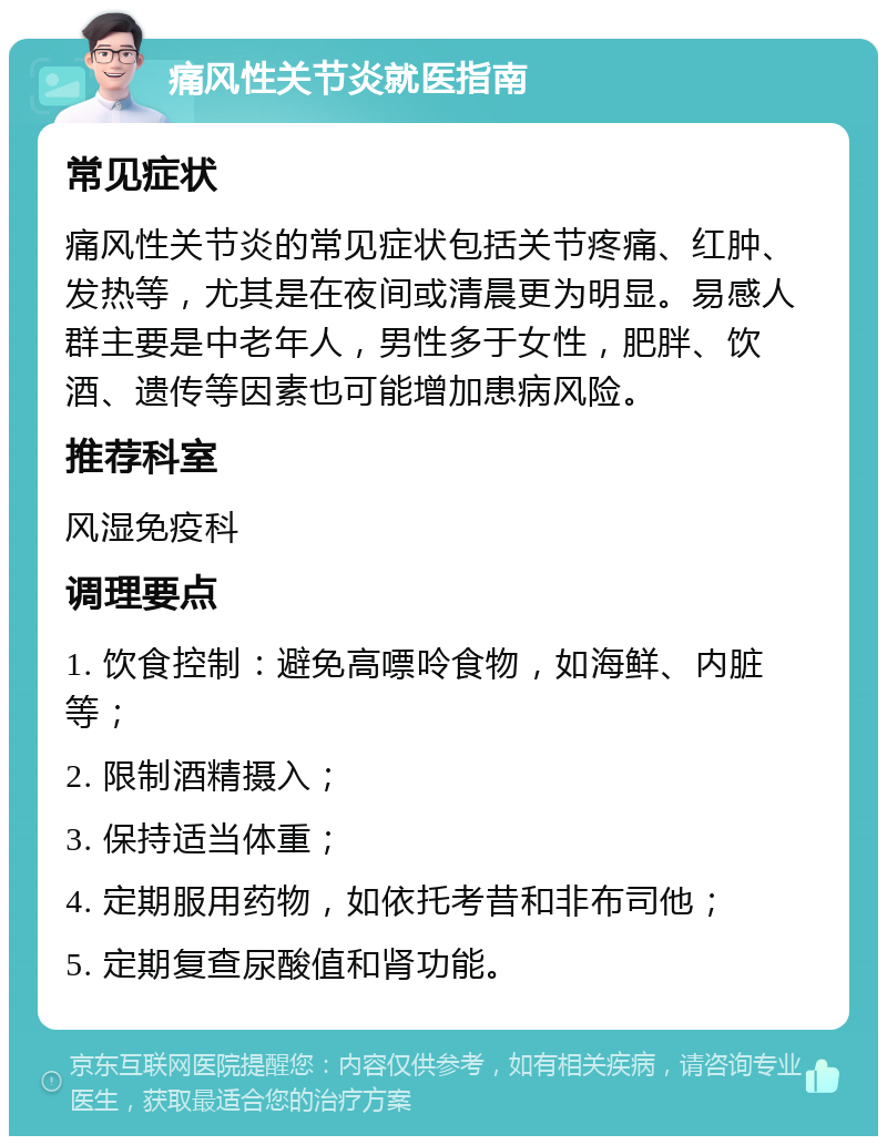 痛风性关节炎就医指南 常见症状 痛风性关节炎的常见症状包括关节疼痛、红肿、发热等，尤其是在夜间或清晨更为明显。易感人群主要是中老年人，男性多于女性，肥胖、饮酒、遗传等因素也可能增加患病风险。 推荐科室 风湿免疫科 调理要点 1. 饮食控制：避免高嘌呤食物，如海鲜、内脏等； 2. 限制酒精摄入； 3. 保持适当体重； 4. 定期服用药物，如依托考昔和非布司他； 5. 定期复查尿酸值和肾功能。