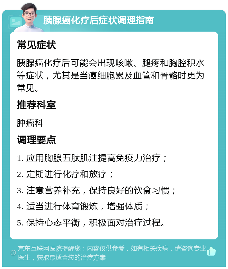 胰腺癌化疗后症状调理指南 常见症状 胰腺癌化疗后可能会出现咳嗽、腿疼和胸腔积水等症状，尤其是当癌细胞累及血管和骨骼时更为常见。 推荐科室 肿瘤科 调理要点 1. 应用胸腺五肽肌注提高免疫力治疗； 2. 定期进行化疗和放疗； 3. 注意营养补充，保持良好的饮食习惯； 4. 适当进行体育锻炼，增强体质； 5. 保持心态平衡，积极面对治疗过程。