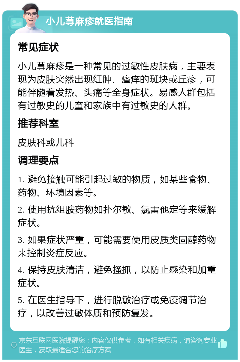 小儿荨麻疹就医指南 常见症状 小儿荨麻疹是一种常见的过敏性皮肤病，主要表现为皮肤突然出现红肿、瘙痒的斑块或丘疹，可能伴随着发热、头痛等全身症状。易感人群包括有过敏史的儿童和家族中有过敏史的人群。 推荐科室 皮肤科或儿科 调理要点 1. 避免接触可能引起过敏的物质，如某些食物、药物、环境因素等。 2. 使用抗组胺药物如扑尔敏、氯雷他定等来缓解症状。 3. 如果症状严重，可能需要使用皮质类固醇药物来控制炎症反应。 4. 保持皮肤清洁，避免搔抓，以防止感染和加重症状。 5. 在医生指导下，进行脱敏治疗或免疫调节治疗，以改善过敏体质和预防复发。