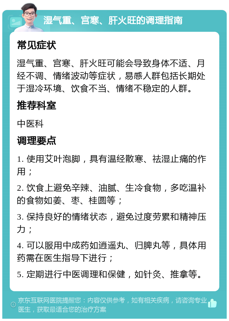 湿气重、宫寒、肝火旺的调理指南 常见症状 湿气重、宫寒、肝火旺可能会导致身体不适、月经不调、情绪波动等症状，易感人群包括长期处于湿冷环境、饮食不当、情绪不稳定的人群。 推荐科室 中医科 调理要点 1. 使用艾叶泡脚，具有温经散寒、祛湿止痛的作用； 2. 饮食上避免辛辣、油腻、生冷食物，多吃温补的食物如姜、枣、桂圆等； 3. 保持良好的情绪状态，避免过度劳累和精神压力； 4. 可以服用中成药如逍遥丸、归脾丸等，具体用药需在医生指导下进行； 5. 定期进行中医调理和保健，如针灸、推拿等。