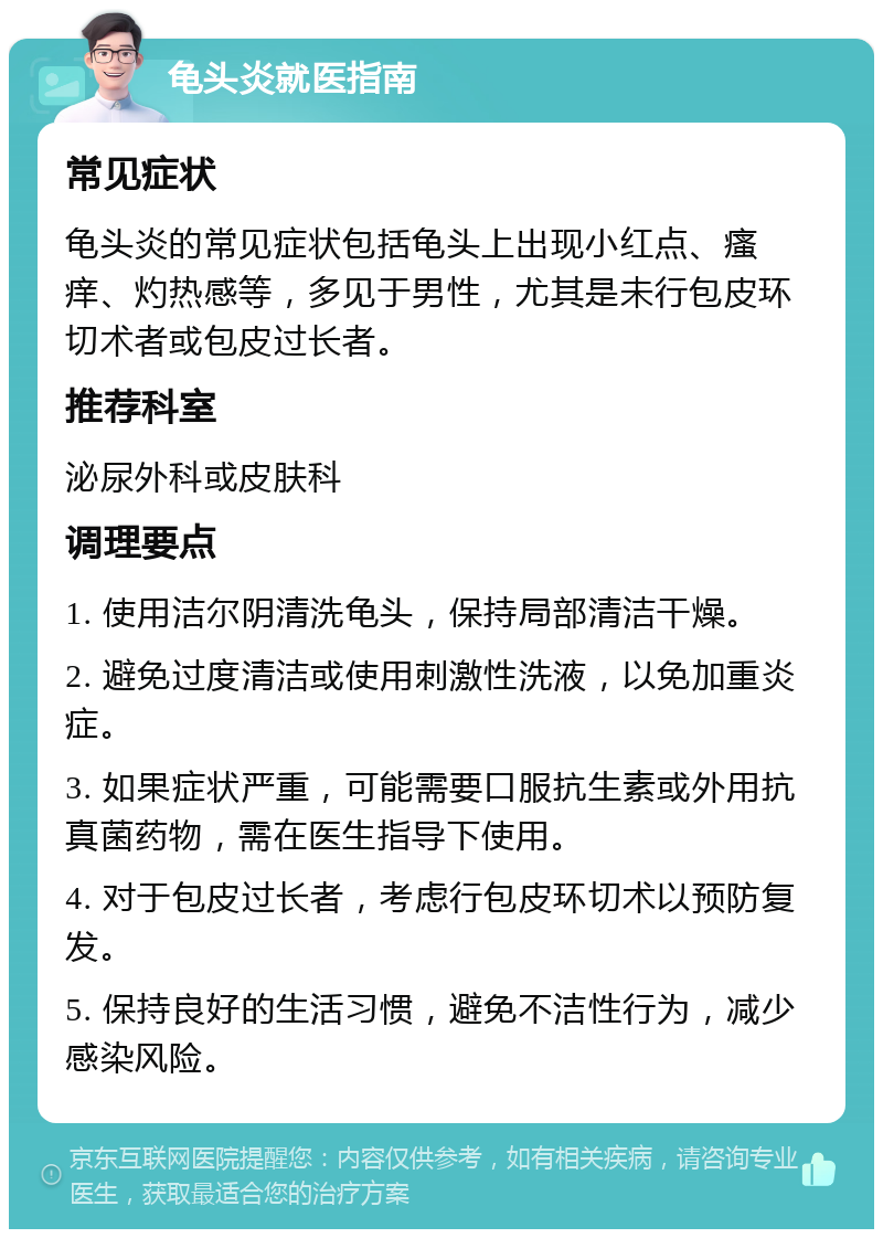 龟头炎就医指南 常见症状 龟头炎的常见症状包括龟头上出现小红点、瘙痒、灼热感等，多见于男性，尤其是未行包皮环切术者或包皮过长者。 推荐科室 泌尿外科或皮肤科 调理要点 1. 使用洁尔阴清洗龟头，保持局部清洁干燥。 2. 避免过度清洁或使用刺激性洗液，以免加重炎症。 3. 如果症状严重，可能需要口服抗生素或外用抗真菌药物，需在医生指导下使用。 4. 对于包皮过长者，考虑行包皮环切术以预防复发。 5. 保持良好的生活习惯，避免不洁性行为，减少感染风险。