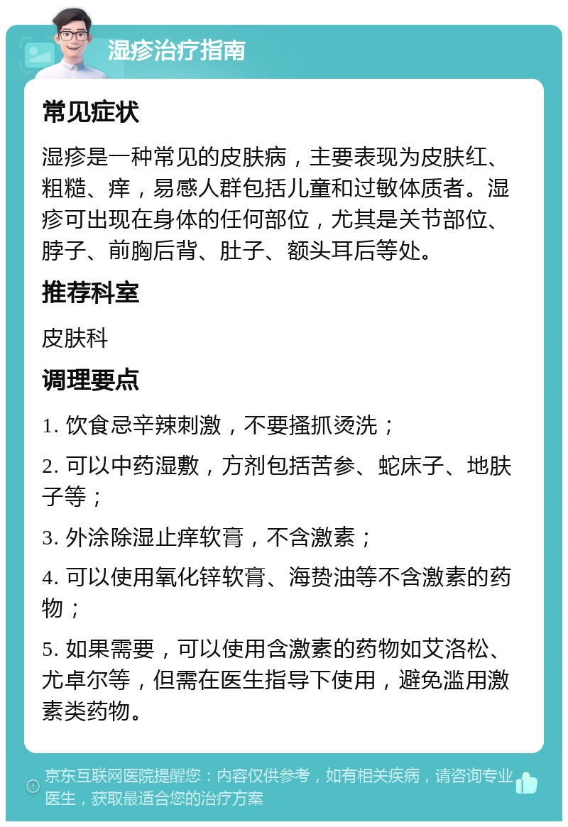 湿疹治疗指南 常见症状 湿疹是一种常见的皮肤病，主要表现为皮肤红、粗糙、痒，易感人群包括儿童和过敏体质者。湿疹可出现在身体的任何部位，尤其是关节部位、脖子、前胸后背、肚子、额头耳后等处。 推荐科室 皮肤科 调理要点 1. 饮食忌辛辣刺激，不要搔抓烫洗； 2. 可以中药湿敷，方剂包括苦参、蛇床子、地肤子等； 3. 外涂除湿止痒软膏，不含激素； 4. 可以使用氧化锌软膏、海贽油等不含激素的药物； 5. 如果需要，可以使用含激素的药物如艾洛松、尤卓尔等，但需在医生指导下使用，避免滥用激素类药物。